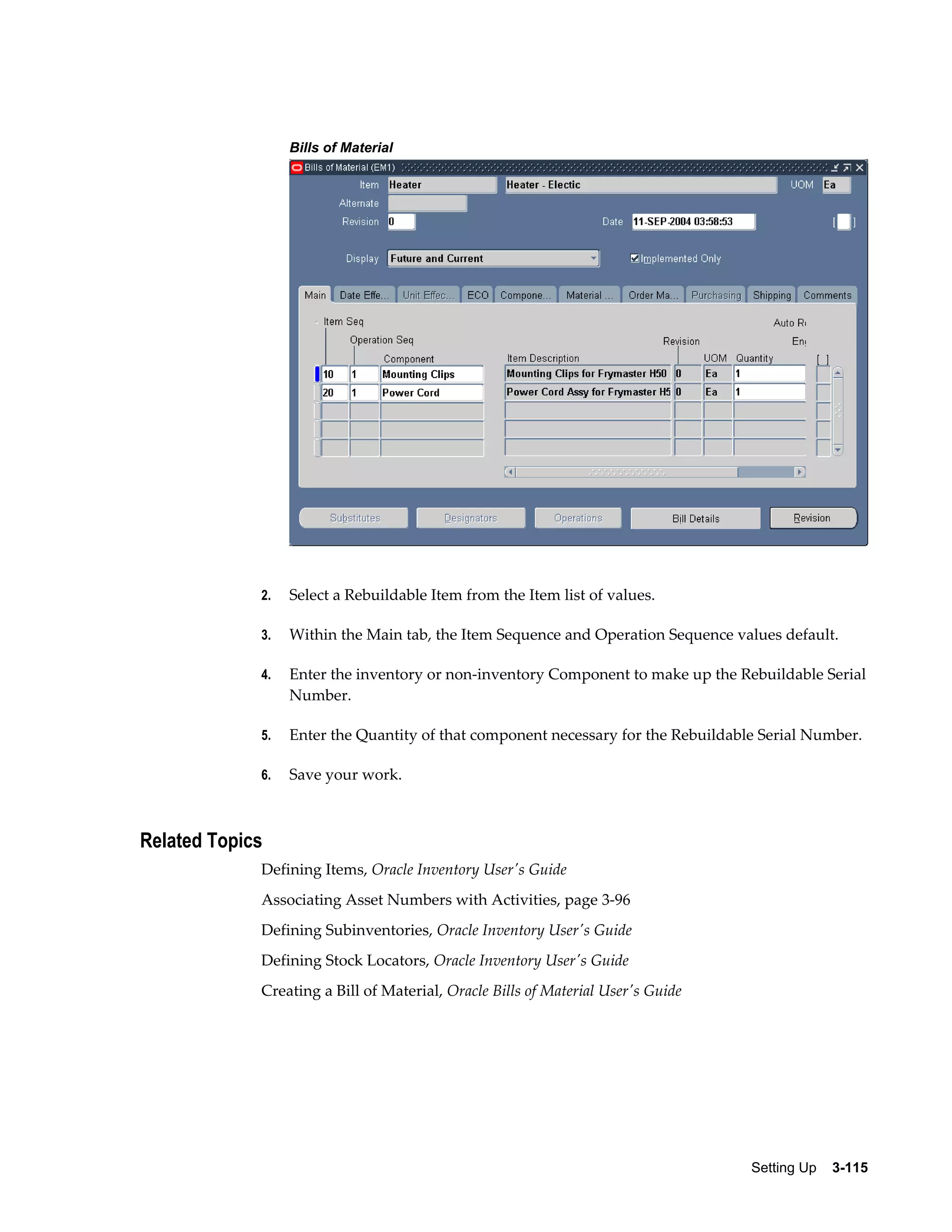 Bills of Material

2.

Select a Rebuildable Item from the Item list of values.

3.

Within the Main tab, the Item Sequence and Operation Sequence values default.

4.

Enter the inventory or non-inventory Component to make up the Rebuildable Serial
Number.

5.

Enter the Quantity of that component necessary for the Rebuildable Serial Number.

6.

Save your work.

Related Topics
Defining Items, Oracle Inventory User's Guide
Associating Asset Numbers with Activities, page 3-96
Defining Subinventories, Oracle Inventory User's Guide
Defining Stock Locators, Oracle Inventory User's Guide
Creating a Bill of Material, Oracle Bills of Material User's Guide

Setting Up    3-115

 