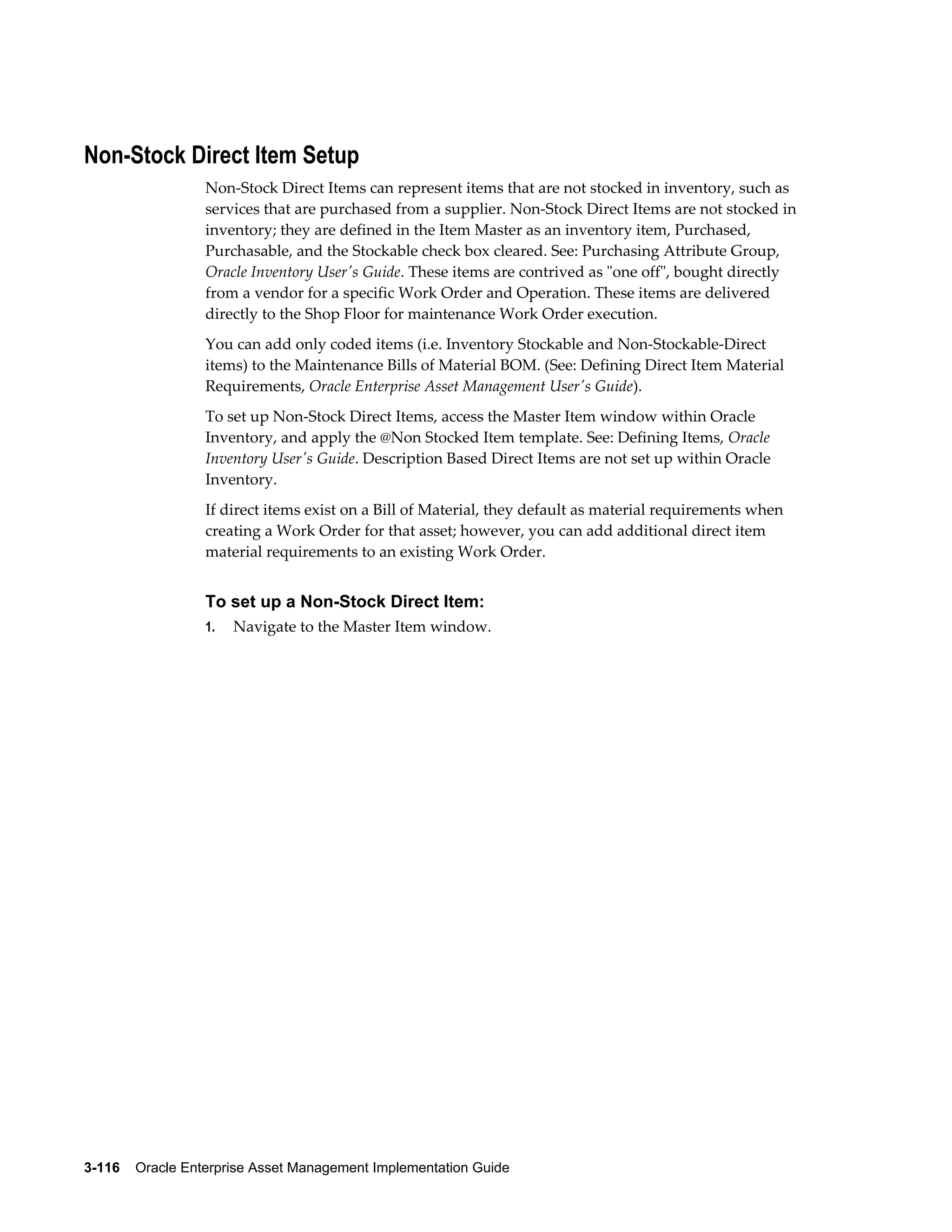 Non-Stock Direct Item Setup
Non-Stock Direct Items can represent items that are not stocked in inventory, such as
services that are purchased from a supplier. Non-Stock Direct Items are not stocked in
inventory; they are defined in the Item Master as an inventory item, Purchased,
Purchasable, and the Stockable check box cleared. See: Purchasing Attribute Group,
Oracle Inventory User's Guide. These items are contrived as "one off", bought directly
from a vendor for a specific Work Order and Operation. These items are delivered
directly to the Shop Floor for maintenance Work Order execution.
You can add only coded items (i.e. Inventory Stockable and Non-Stockable-Direct
items) to the Maintenance Bills of Material BOM. (See: Defining Direct Item Material
Requirements, Oracle Enterprise Asset Management User's Guide).
To set up Non-Stock Direct Items, access the Master Item window within Oracle
Inventory, and apply the @Non Stocked Item template. See: Defining Items, Oracle
Inventory User's Guide. Description Based Direct Items are not set up within Oracle
Inventory.
If direct items exist on a Bill of Material, they default as material requirements when
creating a Work Order for that asset; however, you can add additional direct item
material requirements to an existing Work Order.

To set up a Non-Stock Direct Item:
1.

Navigate to the Master Item window.

3-116    Oracle Enterprise Asset Management Implementation Guide

 