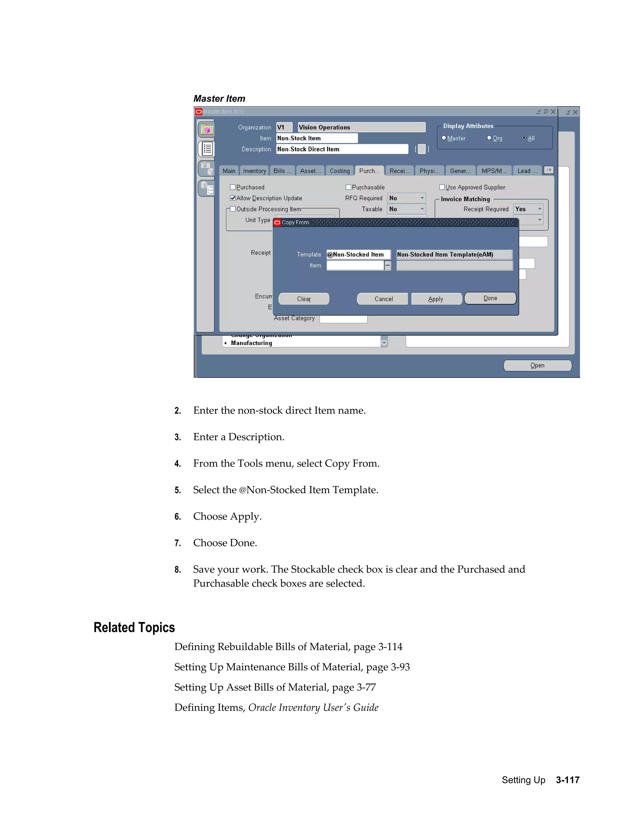 Master Item

2.

Enter the non-stock direct Item name.

3.

Enter a Description.

4.

From the Tools menu, select Copy From.

5.

Select the @Non-Stocked Item Template.

6.

Choose Apply.

7.

Choose Done.

8.

Save your work. The Stockable check box is clear and the Purchased and
Purchasable check boxes are selected.

Related Topics
Defining Rebuildable Bills of Material, page 3-114
Setting Up Maintenance Bills of Material, page 3-93
Setting Up Asset Bills of Material, page 3-77
Defining Items, Oracle Inventory User's Guide

Setting Up    3-117

 