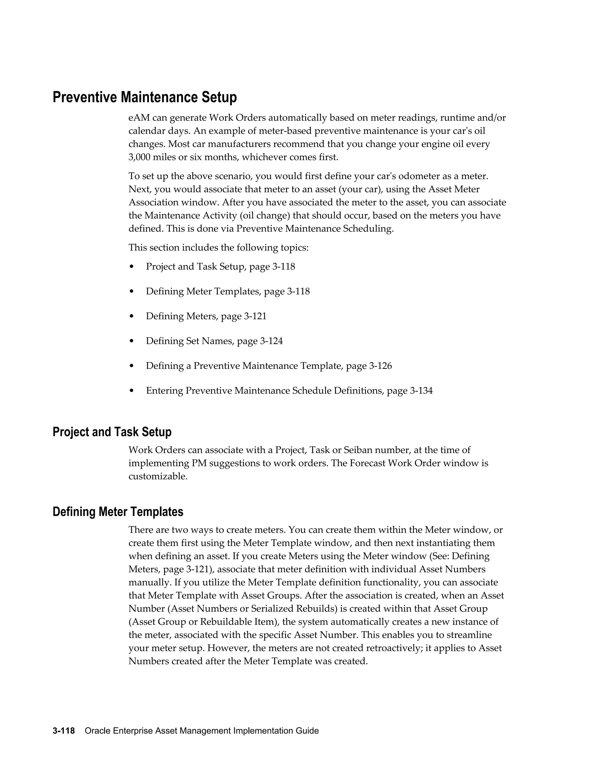 Preventive Maintenance Setup
eAM can generate Work Orders automatically based on meter readings, runtime and/or
calendar days. An example of meter-based preventive maintenance is your car's oil
changes. Most car manufacturers recommend that you change your engine oil every
3,000 miles or six months, whichever comes first.
To set up the above scenario, you would first define your car's odometer as a meter.
Next, you would associate that meter to an asset (your car), using the Asset Meter
Association window. After you have associated the meter to the asset, you can associate
the Maintenance Activity (oil change) that should occur, based on the meters you have
defined. This is done via Preventive Maintenance Scheduling.
This section includes the following topics:
•

Project and Task Setup, page 3-118

•

Defining Meter Templates, page 3-118

•

Defining Meters, page 3-121

•

Defining Set Names, page 3-124

•

Defining a Preventive Maintenance Template, page 3-126

•

Entering Preventive Maintenance Schedule Definitions, page 3-134

Project and Task Setup
Work Orders can associate with a Project, Task or Seiban number, at the time of
implementing PM suggestions to work orders. The Forecast Work Order window is
customizable.

Defining Meter Templates
There are two ways to create meters. You can create them within the Meter window, or
create them first using the Meter Template window, and then next instantiating them
when defining an asset. If you create Meters using the Meter window (See: Defining
Meters, page 3-121), associate that meter definition with individual Asset Numbers
manually. If you utilize the Meter Template definition functionality, you can associate
that Meter Template with Asset Groups. After the association is created, when an Asset
Number (Asset Numbers or Serialized Rebuilds) is created within that Asset Group
(Asset Group or Rebuildable Item), the system automatically creates a new instance of
the meter, associated with the specific Asset Number. This enables you to streamline
your meter setup. However, the meters are not created retroactively; it applies to Asset
Numbers created after the Meter Template was created.

3-118    Oracle Enterprise Asset Management Implementation Guide

 