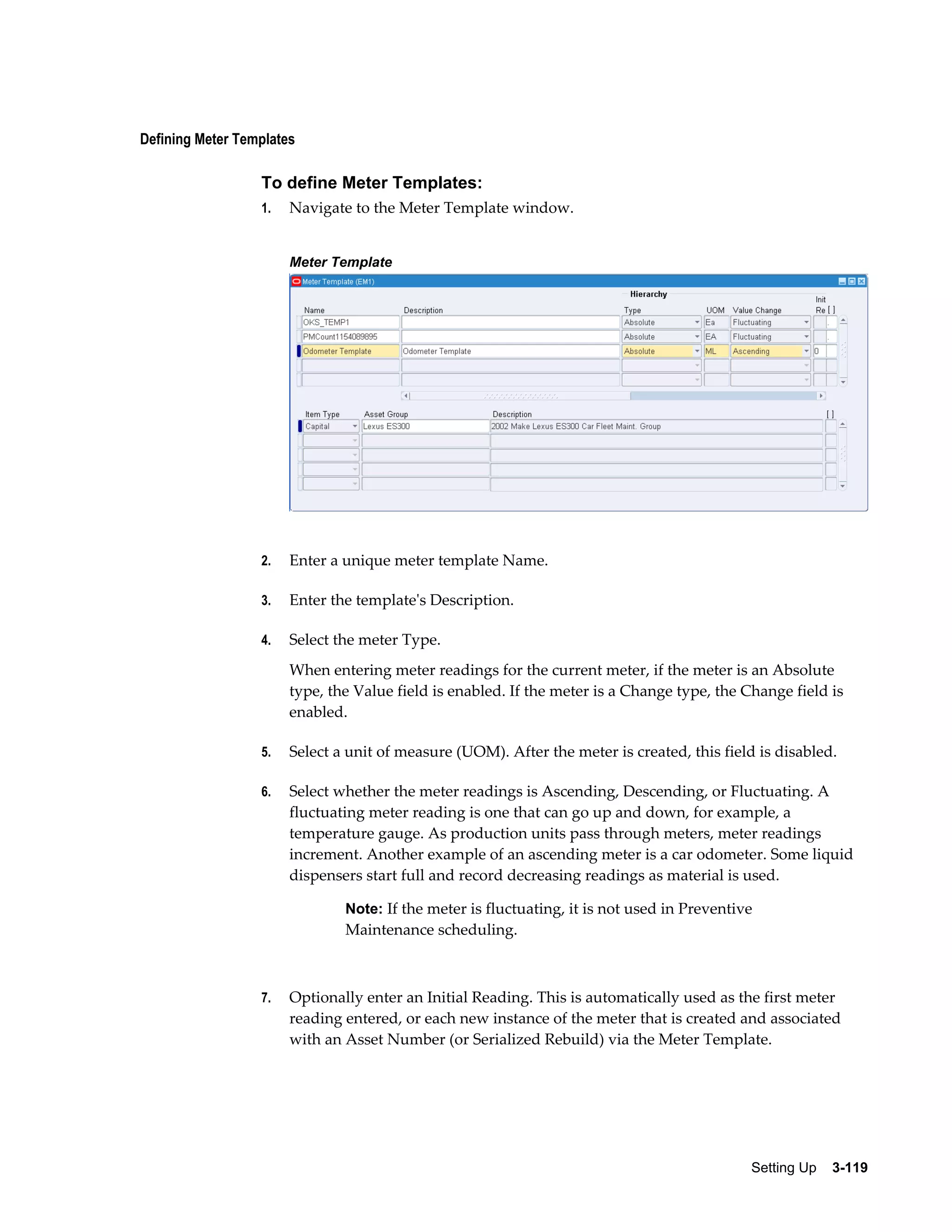 Defining Meter Templates

To define Meter Templates:
1.

Navigate to the Meter Template window.
Meter Template

2.

Enter a unique meter template Name.

3.

Enter the template's Description.

4.

Select the meter Type.
When entering meter readings for the current meter, if the meter is an Absolute
type, the Value field is enabled. If the meter is a Change type, the Change field is
enabled.

5.

Select a unit of measure (UOM). After the meter is created, this field is disabled.

6.

Select whether the meter readings is Ascending, Descending, or Fluctuating. A
fluctuating meter reading is one that can go up and down, for example, a
temperature gauge. As production units pass through meters, meter readings
increment. Another example of an ascending meter is a car odometer. Some liquid
dispensers start full and record decreasing readings as material is used.
Note: If the meter is fluctuating, it is not used in Preventive

Maintenance scheduling.

7.

Optionally enter an Initial Reading. This is automatically used as the first meter
reading entered, or each new instance of the meter that is created and associated
with an Asset Number (or Serialized Rebuild) via the Meter Template.

Setting Up    3-119

 