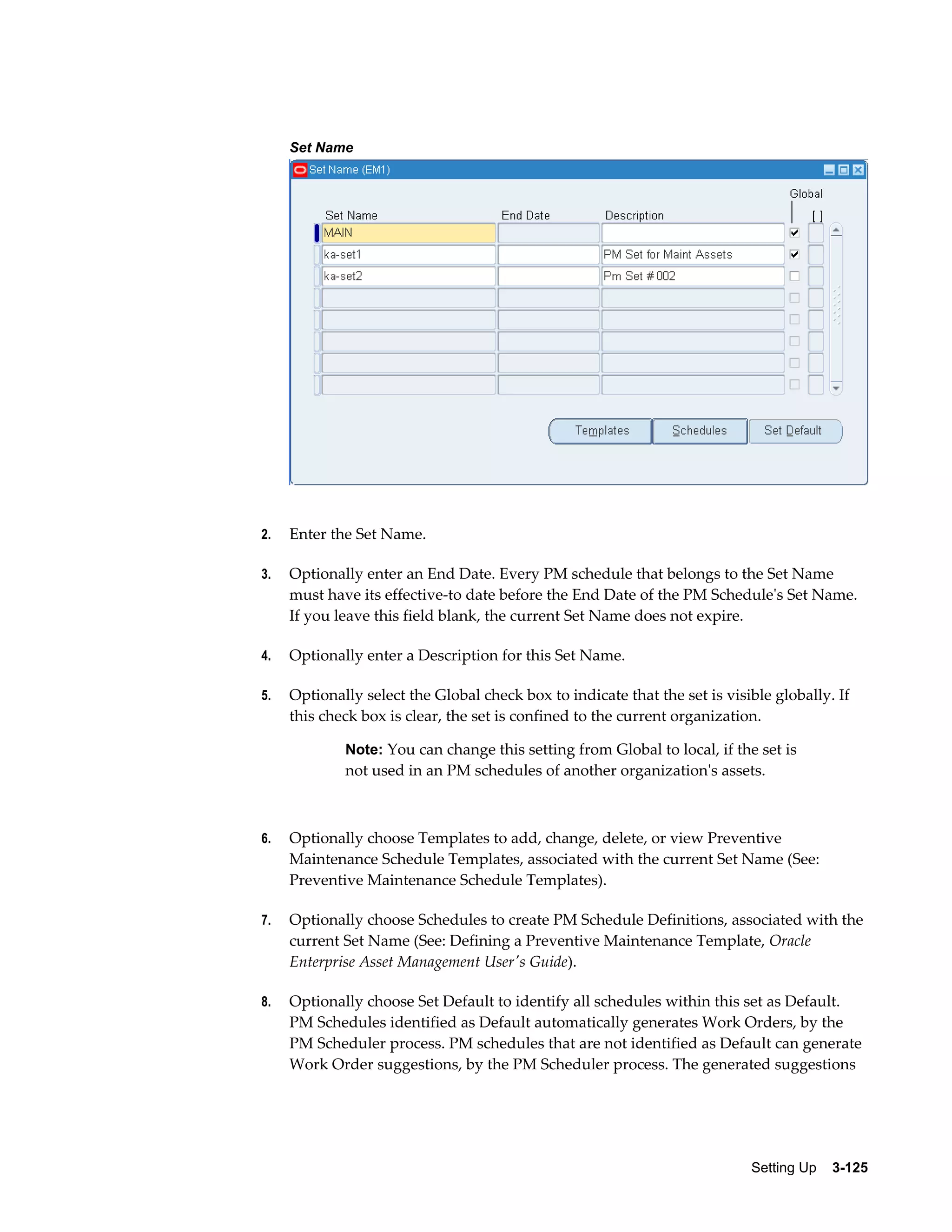 Set Name

2.

Enter the Set Name.

3.

Optionally enter an End Date. Every PM schedule that belongs to the Set Name
must have its effective-to date before the End Date of the PM Schedule's Set Name.
If you leave this field blank, the current Set Name does not expire.

4.

Optionally enter a Description for this Set Name.

5.

Optionally select the Global check box to indicate that the set is visible globally. If
this check box is clear, the set is confined to the current organization.
Note: You can change this setting from Global to local, if the set is

not used in an PM schedules of another organization's assets.

6.

Optionally choose Templates to add, change, delete, or view Preventive
Maintenance Schedule Templates, associated with the current Set Name (See:
Preventive Maintenance Schedule Templates).

7.

Optionally choose Schedules to create PM Schedule Definitions, associated with the
current Set Name (See: Defining a Preventive Maintenance Template, Oracle
Enterprise Asset Management User's Guide).

8.

Optionally choose Set Default to identify all schedules within this set as Default.
PM Schedules identified as Default automatically generates Work Orders, by the
PM Scheduler process. PM schedules that are not identified as Default can generate
Work Order suggestions, by the PM Scheduler process. The generated suggestions

Setting Up    3-125

 