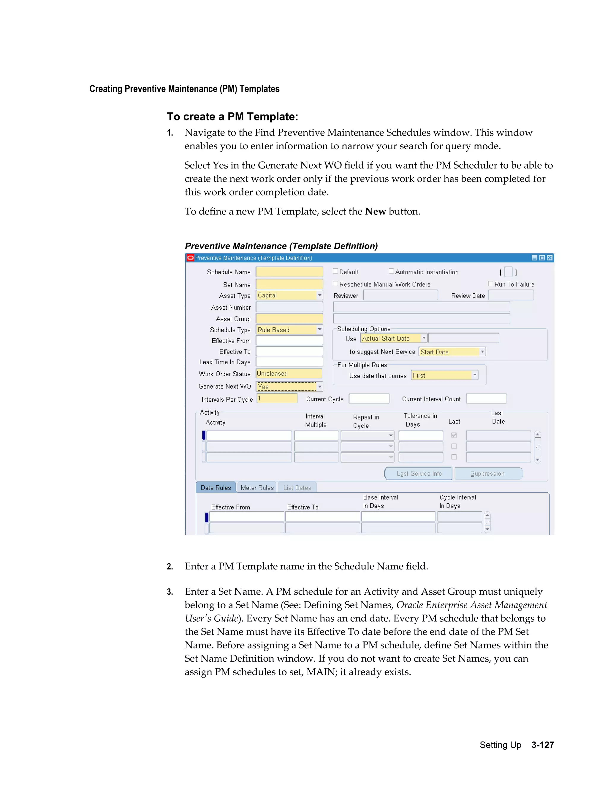 Creating Preventive Maintenance (PM) Templates

To create a PM Template:
1.

Navigate to the Find Preventive Maintenance Schedules window. This window
enables you to enter information to narrow your search for query mode.
Select Yes in the Generate Next WO field if you want the PM Scheduler to be able to
create the next work order only if the previous work order has been completed for
this work order completion date.
To define a new PM Template, select the New button.
Preventive Maintenance (Template Definition)

2.

Enter a PM Template name in the Schedule Name field.

3.

Enter a Set Name. A PM schedule for an Activity and Asset Group must uniquely
belong to a Set Name (See: Defining Set Names, Oracle Enterprise Asset Management
User's Guide). Every Set Name has an end date. Every PM schedule that belongs to
the Set Name must have its Effective To date before the end date of the PM Set
Name. Before assigning a Set Name to a PM schedule, define Set Names within the
Set Name Definition window. If you do not want to create Set Names, you can
assign PM schedules to set, MAIN; it already exists.

Setting Up    3-127

 