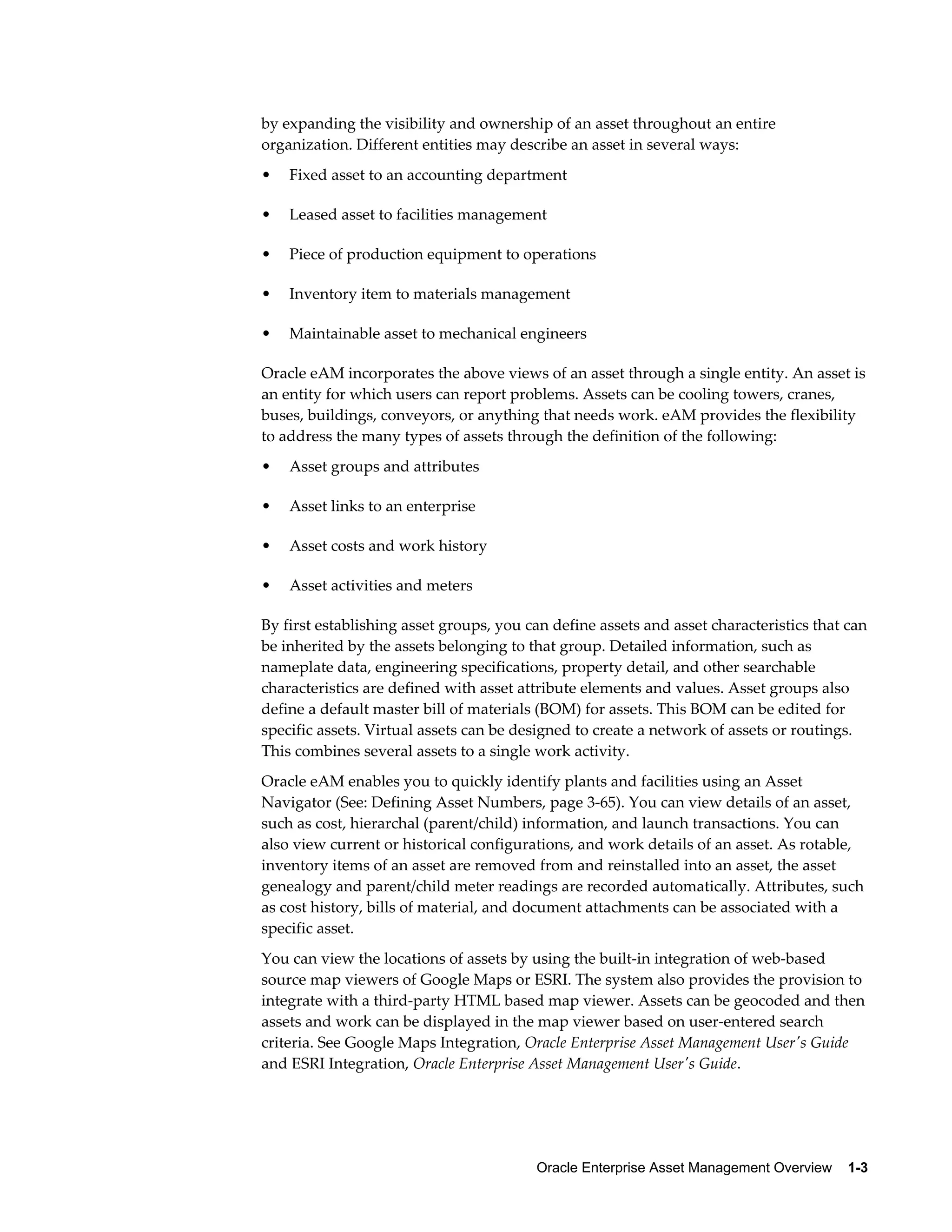 by expanding the visibility and ownership of an asset throughout an entire
organization. Different entities may describe an asset in several ways:
•

Fixed asset to an accounting department

•

Leased asset to facilities management

•

Piece of production equipment to operations

•

Inventory item to materials management

•

Maintainable asset to mechanical engineers

Oracle eAM incorporates the above views of an asset through a single entity. An asset is
an entity for which users can report problems. Assets can be cooling towers, cranes,
buses, buildings, conveyors, or anything that needs work. eAM provides the flexibility
to address the many types of assets through the definition of the following:
•

Asset groups and attributes

•

Asset links to an enterprise

•

Asset costs and work history

•

Asset activities and meters

By first establishing asset groups, you can define assets and asset characteristics that can
be inherited by the assets belonging to that group. Detailed information, such as
nameplate data, engineering specifications, property detail, and other searchable
characteristics are defined with asset attribute elements and values. Asset groups also
define a default master bill of materials (BOM) for assets. This BOM can be edited for
specific assets. Virtual assets can be designed to create a network of assets or routings.
This combines several assets to a single work activity.
Oracle eAM enables you to quickly identify plants and facilities using an Asset
Navigator (See: Defining Asset Numbers, page 3-65). You can view details of an asset,
such as cost, hierarchal (parent/child) information, and launch transactions. You can
also view current or historical configurations, and work details of an asset. As rotable,
inventory items of an asset are removed from and reinstalled into an asset, the asset
genealogy and parent/child meter readings are recorded automatically. Attributes, such
as cost history, bills of material, and document attachments can be associated with a
specific asset.
You can view the locations of assets by using the built-in integration of web-based
source map viewers of Google Maps or ESRI. The system also provides the provision to
integrate with a third-party HTML based map viewer. Assets can be geocoded and then
assets and work can be displayed in the map viewer based on user-entered search
criteria. See Google Maps Integration, Oracle Enterprise Asset Management User's Guide
and ESRI Integration, Oracle Enterprise Asset Management User's Guide.

Oracle Enterprise Asset Management Overview    1-3

 