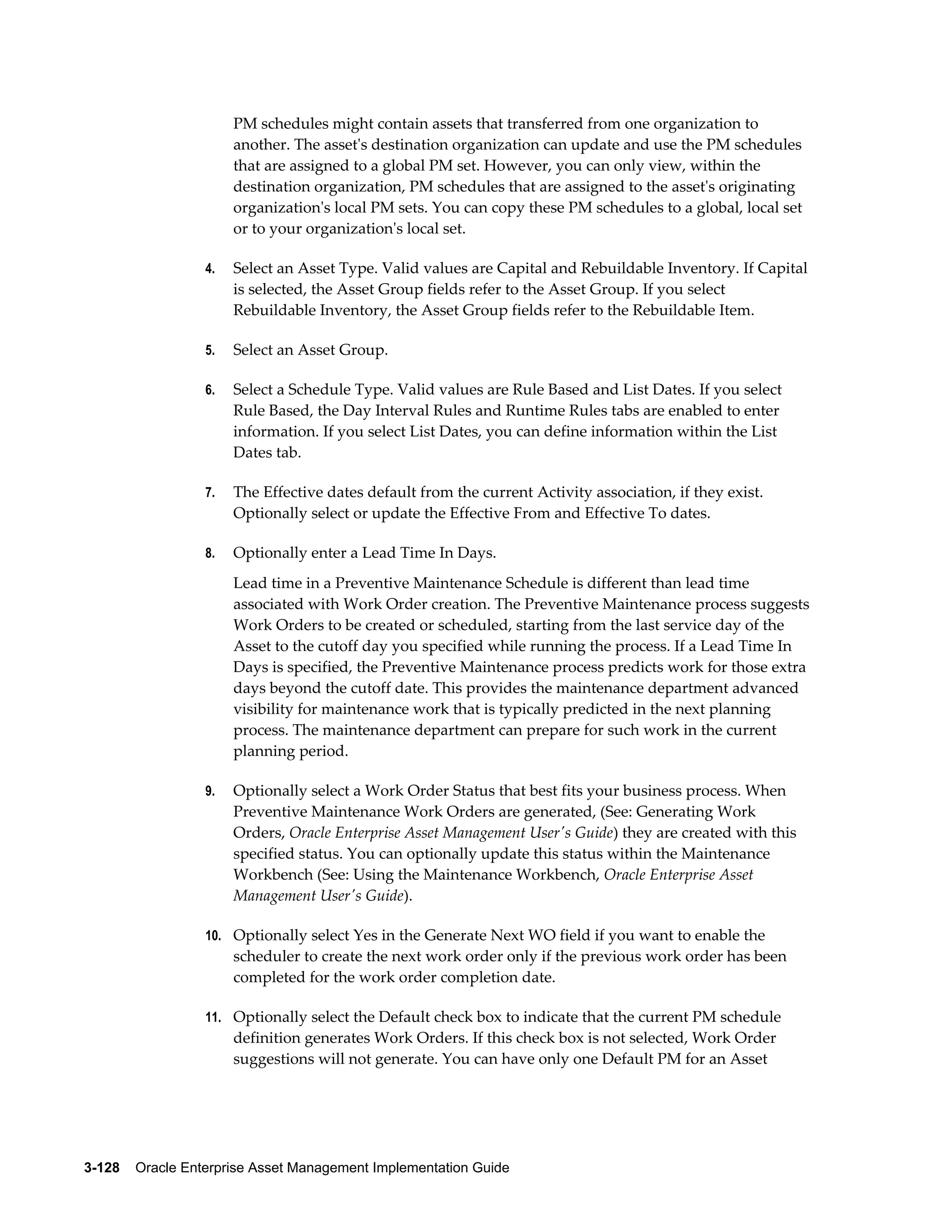 PM schedules might contain assets that transferred from one organization to
another. The asset's destination organization can update and use the PM schedules
that are assigned to a global PM set. However, you can only view, within the
destination organization, PM schedules that are assigned to the asset's originating
organization's local PM sets. You can copy these PM schedules to a global, local set
or to your organization's local set.
4.

Select an Asset Type. Valid values are Capital and Rebuildable Inventory. If Capital
is selected, the Asset Group fields refer to the Asset Group. If you select
Rebuildable Inventory, the Asset Group fields refer to the Rebuildable Item.

5.

Select an Asset Group.

6.

Select a Schedule Type. Valid values are Rule Based and List Dates. If you select
Rule Based, the Day Interval Rules and Runtime Rules tabs are enabled to enter
information. If you select List Dates, you can define information within the List
Dates tab.

7.

The Effective dates default from the current Activity association, if they exist.
Optionally select or update the Effective From and Effective To dates.

8.

Optionally enter a Lead Time In Days.
Lead time in a Preventive Maintenance Schedule is different than lead time
associated with Work Order creation. The Preventive Maintenance process suggests
Work Orders to be created or scheduled, starting from the last service day of the
Asset to the cutoff day you specified while running the process. If a Lead Time In
Days is specified, the Preventive Maintenance process predicts work for those extra
days beyond the cutoff date. This provides the maintenance department advanced
visibility for maintenance work that is typically predicted in the next planning
process. The maintenance department can prepare for such work in the current
planning period.

9.

Optionally select a Work Order Status that best fits your business process. When
Preventive Maintenance Work Orders are generated, (See: Generating Work
Orders, Oracle Enterprise Asset Management User's Guide) they are created with this
specified status. You can optionally update this status within the Maintenance
Workbench (See: Using the Maintenance Workbench, Oracle Enterprise Asset
Management User's Guide).

10. Optionally select Yes in the Generate Next WO field if you want to enable the

scheduler to create the next work order only if the previous work order has been
completed for the work order completion date.
11. Optionally select the Default check box to indicate that the current PM schedule

definition generates Work Orders. If this check box is not selected, Work Order
suggestions will not generate. You can have only one Default PM for an Asset

3-128    Oracle Enterprise Asset Management Implementation Guide

 