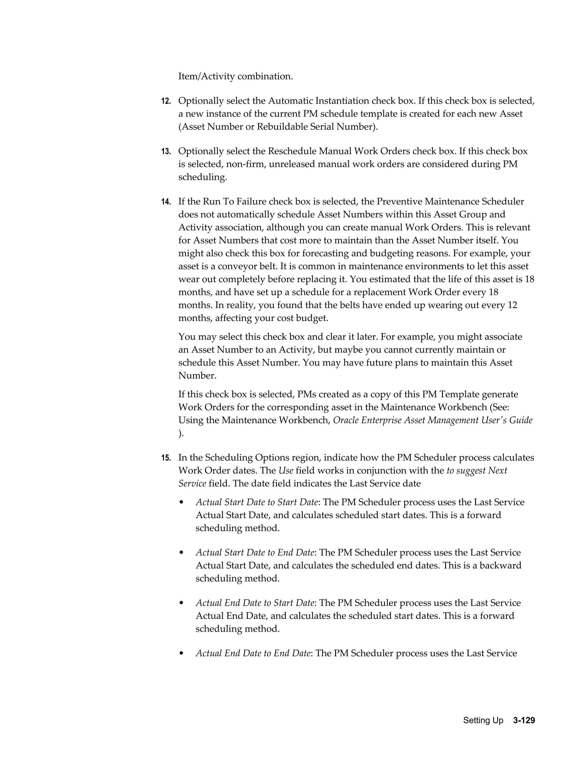 Item/Activity combination.
12. Optionally select the Automatic Instantiation check box. If this check box is selected,

a new instance of the current PM schedule template is created for each new Asset
(Asset Number or Rebuildable Serial Number).
13. Optionally select the Reschedule Manual Work Orders check box. If this check box

is selected, non-firm, unreleased manual work orders are considered during PM
scheduling.
14. If the Run To Failure check box is selected, the Preventive Maintenance Scheduler

does not automatically schedule Asset Numbers within this Asset Group and
Activity association, although you can create manual Work Orders. This is relevant
for Asset Numbers that cost more to maintain than the Asset Number itself. You
might also check this box for forecasting and budgeting reasons. For example, your
asset is a conveyor belt. It is common in maintenance environments to let this asset
wear out completely before replacing it. You estimated that the life of this asset is 18
months, and have set up a schedule for a replacement Work Order every 18
months. In reality, you found that the belts have ended up wearing out every 12
months, affecting your cost budget.
You may select this check box and clear it later. For example, you might associate
an Asset Number to an Activity, but maybe you cannot currently maintain or
schedule this Asset Number. You may have future plans to maintain this Asset
Number.
If this check box is selected, PMs created as a copy of this PM Template generate
Work Orders for the corresponding asset in the Maintenance Workbench (See:
Using the Maintenance Workbench, Oracle Enterprise Asset Management User's Guide
).
15. In the Scheduling Options region, indicate how the PM Scheduler process calculates

Work Order dates. The Use field works in conjunction with the to suggest Next
Service field. The date field indicates the Last Service date
•

Actual Start Date to Start Date: The PM Scheduler process uses the Last Service
Actual Start Date, and calculates scheduled start dates. This is a forward
scheduling method.

•

Actual Start Date to End Date: The PM Scheduler process uses the Last Service
Actual Start Date, and calculates the scheduled end dates. This is a backward
scheduling method.

•

Actual End Date to Start Date: The PM Scheduler process uses the Last Service
Actual End Date, and calculates the scheduled start dates. This is a forward
scheduling method.

•

Actual End Date to End Date: The PM Scheduler process uses the Last Service

Setting Up    3-129

 