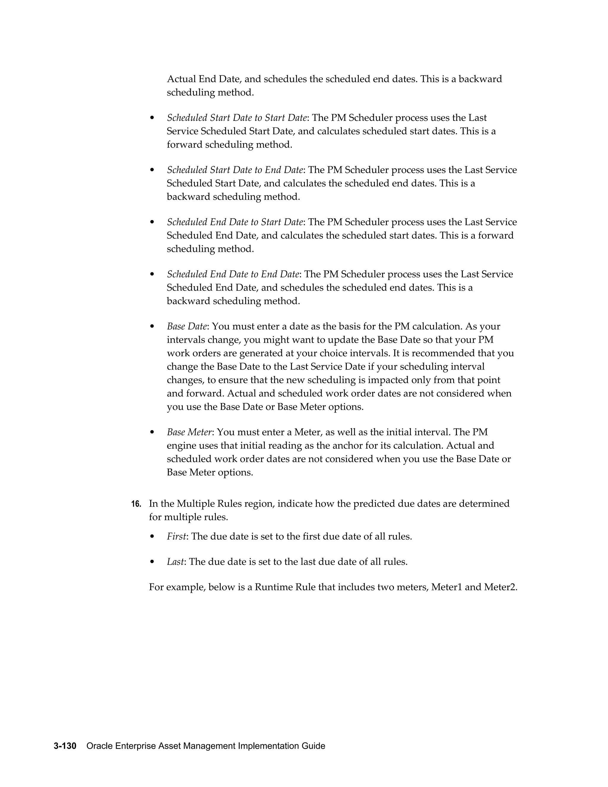Actual End Date, and schedules the scheduled end dates. This is a backward
scheduling method.
•

Scheduled Start Date to Start Date: The PM Scheduler process uses the Last
Service Scheduled Start Date, and calculates scheduled start dates. This is a
forward scheduling method.

•

Scheduled Start Date to End Date: The PM Scheduler process uses the Last Service
Scheduled Start Date, and calculates the scheduled end dates. This is a
backward scheduling method.

•

Scheduled End Date to Start Date: The PM Scheduler process uses the Last Service
Scheduled End Date, and calculates the scheduled start dates. This is a forward
scheduling method.

•

Scheduled End Date to End Date: The PM Scheduler process uses the Last Service
Scheduled End Date, and schedules the scheduled end dates. This is a
backward scheduling method.

•

Base Date: You must enter a date as the basis for the PM calculation. As your
intervals change, you might want to update the Base Date so that your PM
work orders are generated at your choice intervals. It is recommended that you
change the Base Date to the Last Service Date if your scheduling interval
changes, to ensure that the new scheduling is impacted only from that point
and forward. Actual and scheduled work order dates are not considered when
you use the Base Date or Base Meter options.

•

Base Meter: You must enter a Meter, as well as the initial interval. The PM
engine uses that initial reading as the anchor for its calculation. Actual and
scheduled work order dates are not considered when you use the Base Date or
Base Meter options.

16. In the Multiple Rules region, indicate how the predicted due dates are determined

for multiple rules.
•

First: The due date is set to the first due date of all rules.

•

Last: The due date is set to the last due date of all rules.

For example, below is a Runtime Rule that includes two meters, Meter1 and Meter2.

3-130    Oracle Enterprise Asset Management Implementation Guide

 