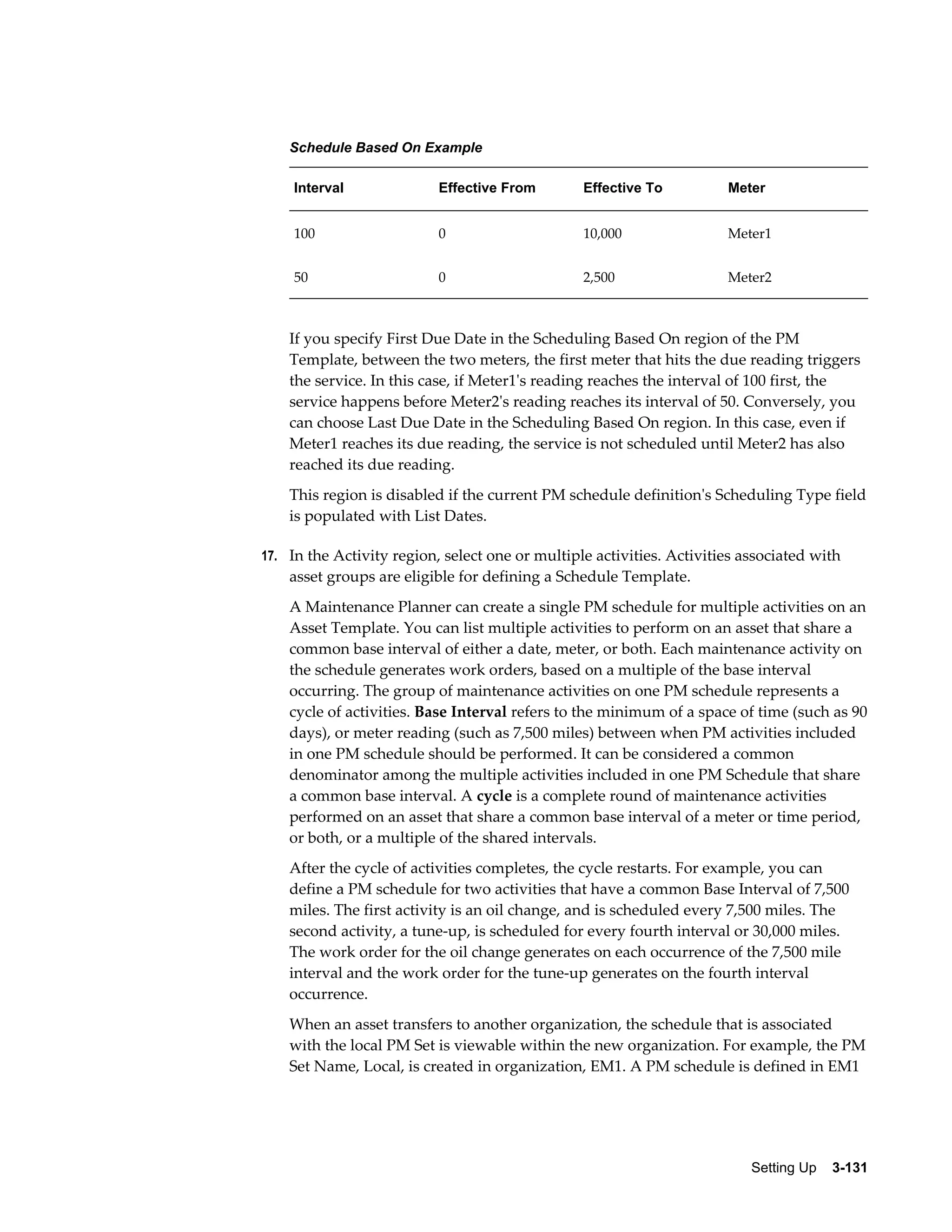 Schedule Based On Example
Interval

Effective From

Effective To

Meter

100

0

10,000

Meter1

50

0

2,500

Meter2

If you specify First Due Date in the Scheduling Based On region of the PM
Template, between the two meters, the first meter that hits the due reading triggers
the service. In this case, if Meter1's reading reaches the interval of 100 first, the
service happens before Meter2's reading reaches its interval of 50. Conversely, you
can choose Last Due Date in the Scheduling Based On region. In this case, even if
Meter1 reaches its due reading, the service is not scheduled until Meter2 has also
reached its due reading.
This region is disabled if the current PM schedule definition's Scheduling Type field
is populated with List Dates.
17. In the Activity region, select one or multiple activities. Activities associated with

asset groups are eligible for defining a Schedule Template.
A Maintenance Planner can create a single PM schedule for multiple activities on an
Asset Template. You can list multiple activities to perform on an asset that share a
common base interval of either a date, meter, or both. Each maintenance activity on
the schedule generates work orders, based on a multiple of the base interval
occurring. The group of maintenance activities on one PM schedule represents a
cycle of activities. Base Interval refers to the minimum of a space of time (such as 90
days), or meter reading (such as 7,500 miles) between when PM activities included
in one PM schedule should be performed. It can be considered a common
denominator among the multiple activities included in one PM Schedule that share
a common base interval. A cycle is a complete round of maintenance activities
performed on an asset that share a common base interval of a meter or time period,
or both, or a multiple of the shared intervals.
After the cycle of activities completes, the cycle restarts. For example, you can
define a PM schedule for two activities that have a common Base Interval of 7,500
miles. The first activity is an oil change, and is scheduled every 7,500 miles. The
second activity, a tune-up, is scheduled for every fourth interval or 30,000 miles.
The work order for the oil change generates on each occurrence of the 7,500 mile
interval and the work order for the tune-up generates on the fourth interval
occurrence.
When an asset transfers to another organization, the schedule that is associated
with the local PM Set is viewable within the new organization. For example, the PM
Set Name, Local, is created in organization, EM1. A PM schedule is defined in EM1

Setting Up    3-131

 