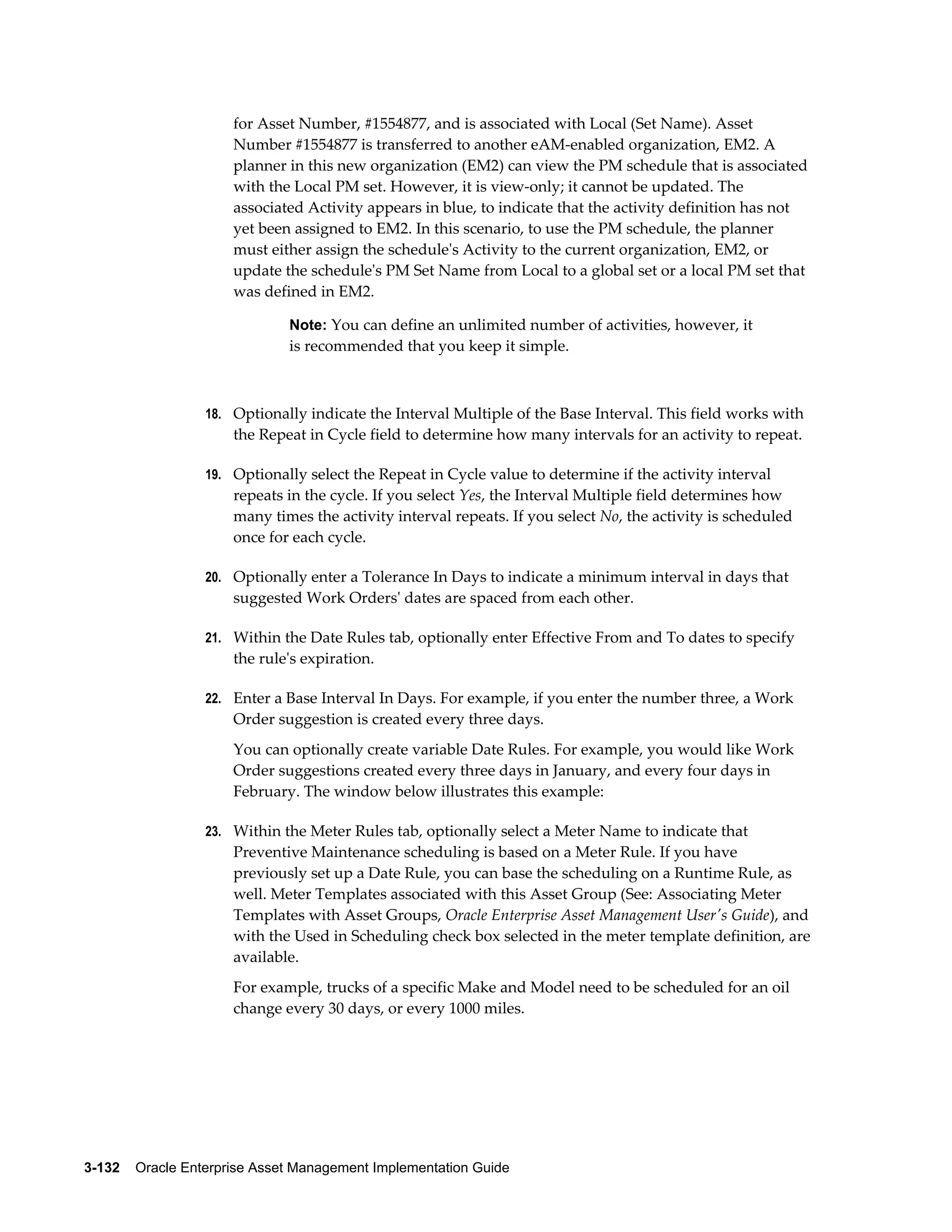 for Asset Number, #1554877, and is associated with Local (Set Name). Asset
Number #1554877 is transferred to another eAM-enabled organization, EM2. A
planner in this new organization (EM2) can view the PM schedule that is associated
with the Local PM set. However, it is view-only; it cannot be updated. The
associated Activity appears in blue, to indicate that the activity definition has not
yet been assigned to EM2. In this scenario, to use the PM schedule, the planner
must either assign the schedule's Activity to the current organization, EM2, or
update the schedule's PM Set Name from Local to a global set or a local PM set that
was defined in EM2.
Note: You can define an unlimited number of activities, however, it

is recommended that you keep it simple.

18. Optionally indicate the Interval Multiple of the Base Interval. This field works with

the Repeat in Cycle field to determine how many intervals for an activity to repeat.
19. Optionally select the Repeat in Cycle value to determine if the activity interval

repeats in the cycle. If you select Yes, the Interval Multiple field determines how
many times the activity interval repeats. If you select No, the activity is scheduled
once for each cycle.
20. Optionally enter a Tolerance In Days to indicate a minimum interval in days that

suggested Work Orders' dates are spaced from each other.
21. Within the Date Rules tab, optionally enter Effective From and To dates to specify

the rule's expiration.
22. Enter a Base Interval In Days. For example, if you enter the number three, a Work

Order suggestion is created every three days.
You can optionally create variable Date Rules. For example, you would like Work
Order suggestions created every three days in January, and every four days in
February. The window below illustrates this example:
23. Within the Meter Rules tab, optionally select a Meter Name to indicate that

Preventive Maintenance scheduling is based on a Meter Rule. If you have
previously set up a Date Rule, you can base the scheduling on a Runtime Rule, as
well. Meter Templates associated with this Asset Group (See: Associating Meter
Templates with Asset Groups, Oracle Enterprise Asset Management User's Guide), and
with the Used in Scheduling check box selected in the meter template definition, are
available.
For example, trucks of a specific Make and Model need to be scheduled for an oil
change every 30 days, or every 1000 miles.

3-132    Oracle Enterprise Asset Management Implementation Guide

 