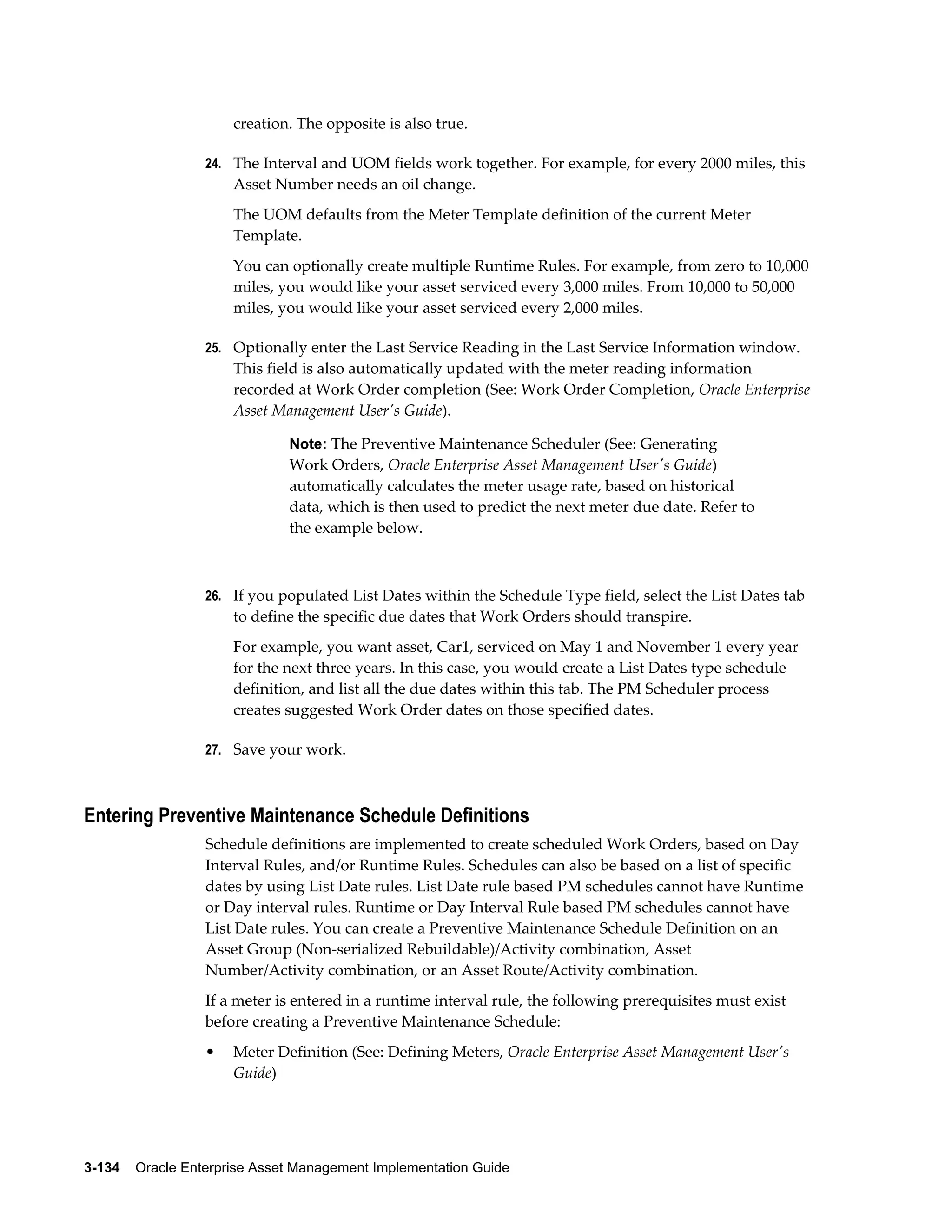 creation. The opposite is also true.
24. The Interval and UOM fields work together. For example, for every 2000 miles, this

Asset Number needs an oil change.
The UOM defaults from the Meter Template definition of the current Meter
Template.
You can optionally create multiple Runtime Rules. For example, from zero to 10,000
miles, you would like your asset serviced every 3,000 miles. From 10,000 to 50,000
miles, you would like your asset serviced every 2,000 miles.
25. Optionally enter the Last Service Reading in the Last Service Information window.

This field is also automatically updated with the meter reading information
recorded at Work Order completion (See: Work Order Completion, Oracle Enterprise
Asset Management User's Guide).
Note: The Preventive Maintenance Scheduler (See: Generating

Work Orders, Oracle Enterprise Asset Management User's Guide)
automatically calculates the meter usage rate, based on historical
data, which is then used to predict the next meter due date. Refer to
the example below.

26. If you populated List Dates within the Schedule Type field, select the List Dates tab

to define the specific due dates that Work Orders should transpire.
For example, you want asset, Car1, serviced on May 1 and November 1 every year
for the next three years. In this case, you would create a List Dates type schedule
definition, and list all the due dates within this tab. The PM Scheduler process
creates suggested Work Order dates on those specified dates.
27. Save your work.

Entering Preventive Maintenance Schedule Definitions
Schedule definitions are implemented to create scheduled Work Orders, based on Day
Interval Rules, and/or Runtime Rules. Schedules can also be based on a list of specific
dates by using List Date rules. List Date rule based PM schedules cannot have Runtime
or Day interval rules. Runtime or Day Interval Rule based PM schedules cannot have
List Date rules. You can create a Preventive Maintenance Schedule Definition on an
Asset Group (Non-serialized Rebuildable)/Activity combination, Asset
Number/Activity combination, or an Asset Route/Activity combination.
If a meter is entered in a runtime interval rule, the following prerequisites must exist
before creating a Preventive Maintenance Schedule:
•

Meter Definition (See: Defining Meters, Oracle Enterprise Asset Management User's
Guide)

3-134    Oracle Enterprise Asset Management Implementation Guide

 