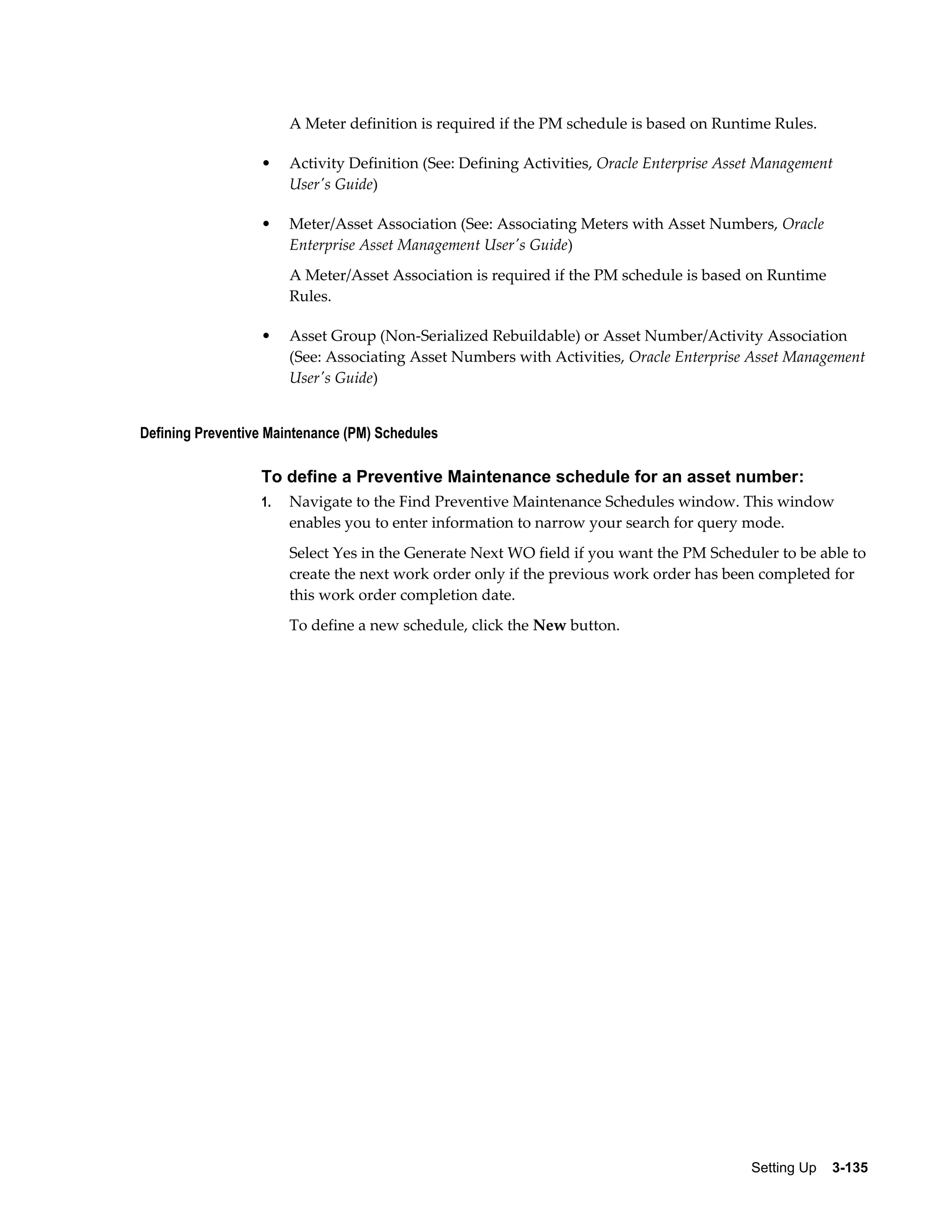 A Meter definition is required if the PM schedule is based on Runtime Rules.
•

Activity Definition (See: Defining Activities, Oracle Enterprise Asset Management
User's Guide)

•

Meter/Asset Association (See: Associating Meters with Asset Numbers, Oracle
Enterprise Asset Management User's Guide)
A Meter/Asset Association is required if the PM schedule is based on Runtime
Rules.

•

Asset Group (Non-Serialized Rebuildable) or Asset Number/Activity Association
(See: Associating Asset Numbers with Activities, Oracle Enterprise Asset Management
User's Guide)

Defining Preventive Maintenance (PM) Schedules

To define a Preventive Maintenance schedule for an asset number:
1.

Navigate to the Find Preventive Maintenance Schedules window. This window
enables you to enter information to narrow your search for query mode.
Select Yes in the Generate Next WO field if you want the PM Scheduler to be able to
create the next work order only if the previous work order has been completed for
this work order completion date.
To define a new schedule, click the New button.

Setting Up    3-135

 