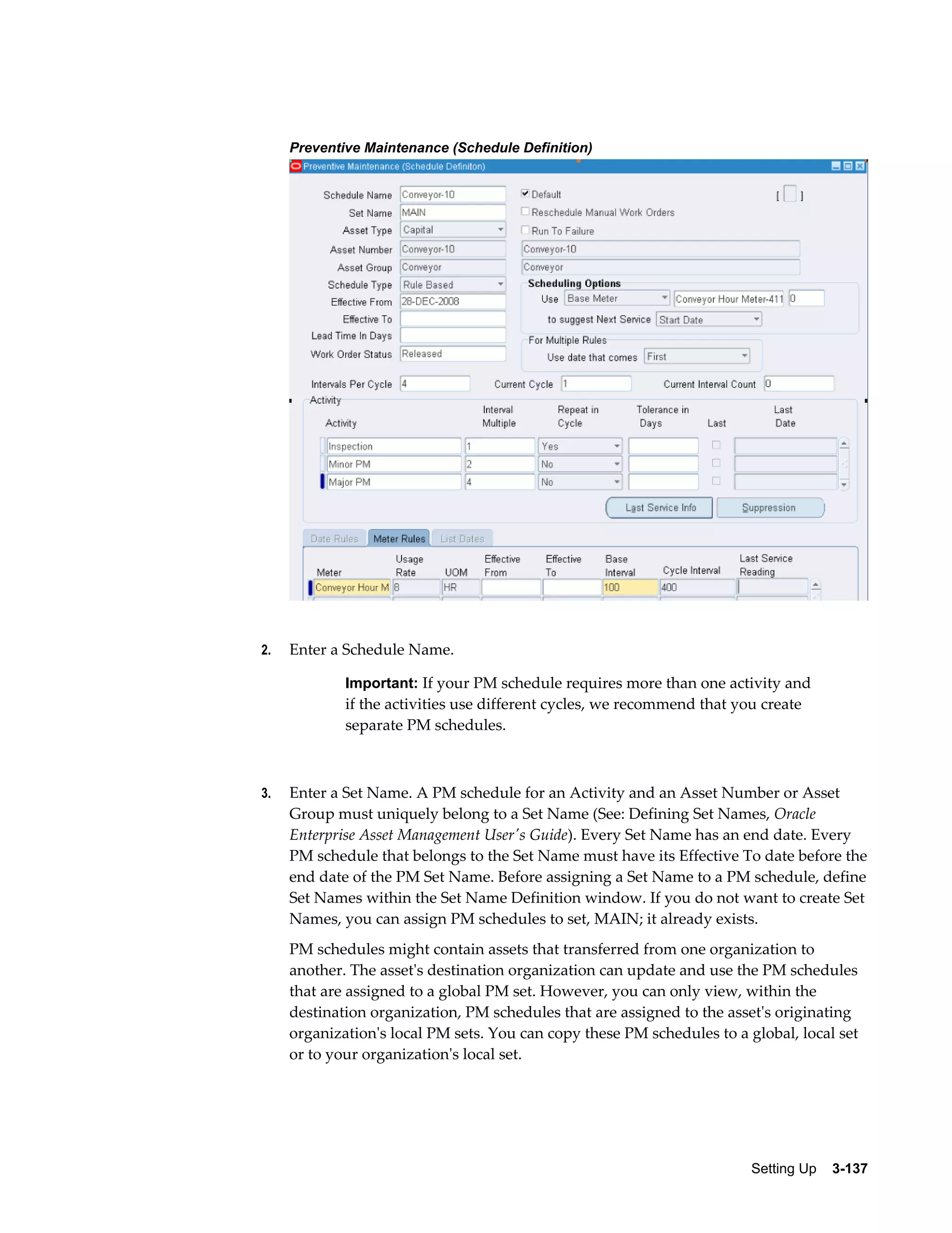 Preventive Maintenance (Schedule Definition)

2.

Enter a Schedule Name.
Important: If your PM schedule requires more than one activity and

if the activities use different cycles, we recommend that you create
separate PM schedules.

3.

Enter a Set Name. A PM schedule for an Activity and an Asset Number or Asset
Group must uniquely belong to a Set Name (See: Defining Set Names, Oracle
Enterprise Asset Management User's Guide). Every Set Name has an end date. Every
PM schedule that belongs to the Set Name must have its Effective To date before the
end date of the PM Set Name. Before assigning a Set Name to a PM schedule, define
Set Names within the Set Name Definition window. If you do not want to create Set
Names, you can assign PM schedules to set, MAIN; it already exists.
PM schedules might contain assets that transferred from one organization to
another. The asset's destination organization can update and use the PM schedules
that are assigned to a global PM set. However, you can only view, within the
destination organization, PM schedules that are assigned to the asset's originating
organization's local PM sets. You can copy these PM schedules to a global, local set
or to your organization's local set.

Setting Up    3-137

 