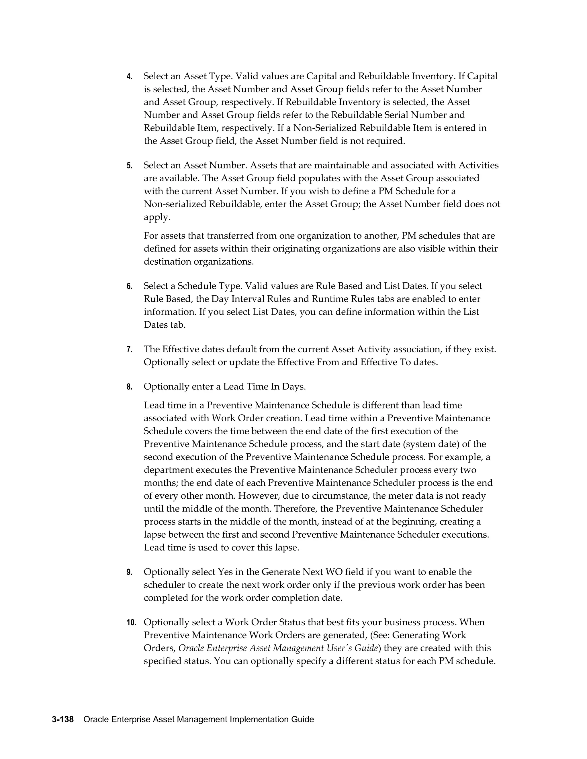 4.

Select an Asset Type. Valid values are Capital and Rebuildable Inventory. If Capital
is selected, the Asset Number and Asset Group fields refer to the Asset Number
and Asset Group, respectively. If Rebuildable Inventory is selected, the Asset
Number and Asset Group fields refer to the Rebuildable Serial Number and
Rebuildable Item, respectively. If a Non-Serialized Rebuildable Item is entered in
the Asset Group field, the Asset Number field is not required.

5.

Select an Asset Number. Assets that are maintainable and associated with Activities
are available. The Asset Group field populates with the Asset Group associated
with the current Asset Number. If you wish to define a PM Schedule for a
Non-serialized Rebuildable, enter the Asset Group; the Asset Number field does not
apply.
For assets that transferred from one organization to another, PM schedules that are
defined for assets within their originating organizations are also visible within their
destination organizations.

6.

Select a Schedule Type. Valid values are Rule Based and List Dates. If you select
Rule Based, the Day Interval Rules and Runtime Rules tabs are enabled to enter
information. If you select List Dates, you can define information within the List
Dates tab.

7.

The Effective dates default from the current Asset Activity association, if they exist.
Optionally select or update the Effective From and Effective To dates.

8.

Optionally enter a Lead Time In Days.
Lead time in a Preventive Maintenance Schedule is different than lead time
associated with Work Order creation. Lead time within a Preventive Maintenance
Schedule covers the time between the end date of the first execution of the
Preventive Maintenance Schedule process, and the start date (system date) of the
second execution of the Preventive Maintenance Schedule process. For example, a
department executes the Preventive Maintenance Scheduler process every two
months; the end date of each Preventive Maintenance Scheduler process is the end
of every other month. However, due to circumstance, the meter data is not ready
until the middle of the month. Therefore, the Preventive Maintenance Scheduler
process starts in the middle of the month, instead of at the beginning, creating a
lapse between the first and second Preventive Maintenance Scheduler executions.
Lead time is used to cover this lapse.

9.

Optionally select Yes in the Generate Next WO field if you want to enable the
scheduler to create the next work order only if the previous work order has been
completed for the work order completion date.

10. Optionally select a Work Order Status that best fits your business process. When

Preventive Maintenance Work Orders are generated, (See: Generating Work
Orders, Oracle Enterprise Asset Management User's Guide) they are created with this
specified status. You can optionally specify a different status for each PM schedule.

3-138    Oracle Enterprise Asset Management Implementation Guide

 
