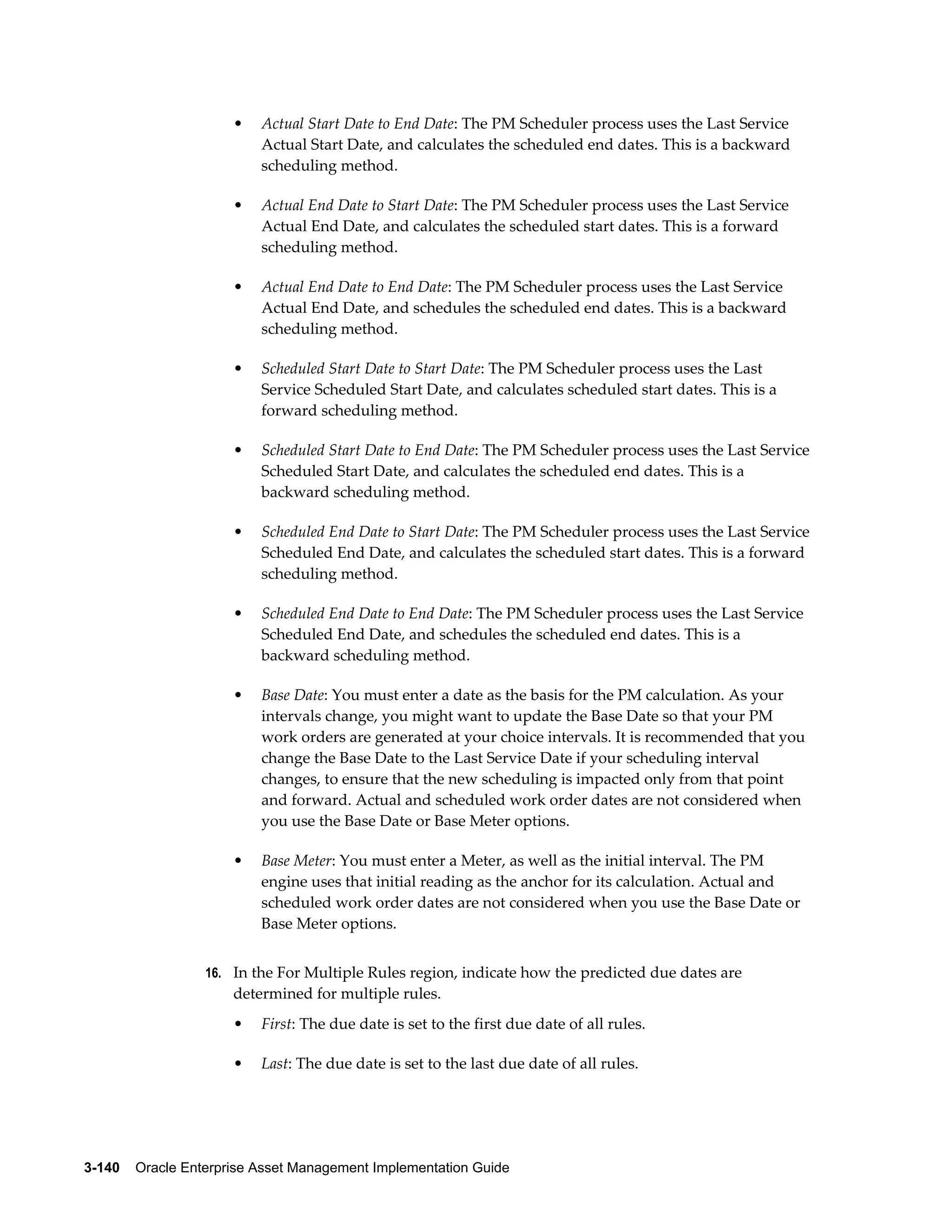 •

Actual Start Date to End Date: The PM Scheduler process uses the Last Service
Actual Start Date, and calculates the scheduled end dates. This is a backward
scheduling method.

•

Actual End Date to Start Date: The PM Scheduler process uses the Last Service
Actual End Date, and calculates the scheduled start dates. This is a forward
scheduling method.

•

Actual End Date to End Date: The PM Scheduler process uses the Last Service
Actual End Date, and schedules the scheduled end dates. This is a backward
scheduling method.

•

Scheduled Start Date to Start Date: The PM Scheduler process uses the Last
Service Scheduled Start Date, and calculates scheduled start dates. This is a
forward scheduling method.

•

Scheduled Start Date to End Date: The PM Scheduler process uses the Last Service
Scheduled Start Date, and calculates the scheduled end dates. This is a
backward scheduling method.

•

Scheduled End Date to Start Date: The PM Scheduler process uses the Last Service
Scheduled End Date, and calculates the scheduled start dates. This is a forward
scheduling method.

•

Scheduled End Date to End Date: The PM Scheduler process uses the Last Service
Scheduled End Date, and schedules the scheduled end dates. This is a
backward scheduling method.

•

Base Date: You must enter a date as the basis for the PM calculation. As your
intervals change, you might want to update the Base Date so that your PM
work orders are generated at your choice intervals. It is recommended that you
change the Base Date to the Last Service Date if your scheduling interval
changes, to ensure that the new scheduling is impacted only from that point
and forward. Actual and scheduled work order dates are not considered when
you use the Base Date or Base Meter options.

•

Base Meter: You must enter a Meter, as well as the initial interval. The PM
engine uses that initial reading as the anchor for its calculation. Actual and
scheduled work order dates are not considered when you use the Base Date or
Base Meter options.

16. In the For Multiple Rules region, indicate how the predicted due dates are

determined for multiple rules.
•

First: The due date is set to the first due date of all rules.

•

Last: The due date is set to the last due date of all rules.

3-140    Oracle Enterprise Asset Management Implementation Guide

 