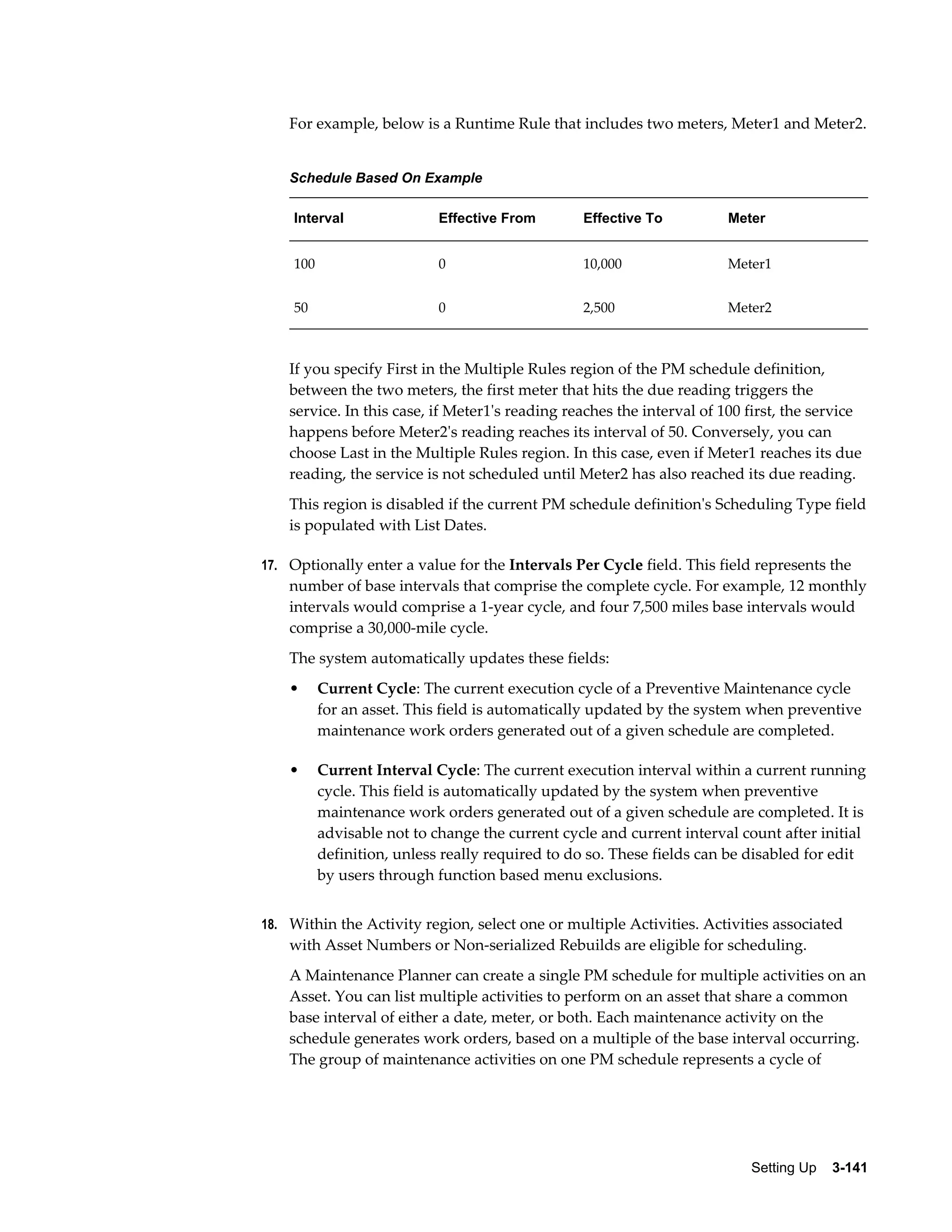 For example, below is a Runtime Rule that includes two meters, Meter1 and Meter2.
Schedule Based On Example
Interval

Effective From

Effective To

Meter

100

0

10,000

Meter1

50

0

2,500

Meter2

If you specify First in the Multiple Rules region of the PM schedule definition,
between the two meters, the first meter that hits the due reading triggers the
service. In this case, if Meter1's reading reaches the interval of 100 first, the service
happens before Meter2's reading reaches its interval of 50. Conversely, you can
choose Last in the Multiple Rules region. In this case, even if Meter1 reaches its due
reading, the service is not scheduled until Meter2 has also reached its due reading.
This region is disabled if the current PM schedule definition's Scheduling Type field
is populated with List Dates.
17. Optionally enter a value for the Intervals Per Cycle field. This field represents the

number of base intervals that comprise the complete cycle. For example, 12 monthly
intervals would comprise a 1-year cycle, and four 7,500 miles base intervals would
comprise a 30,000-mile cycle.
The system automatically updates these fields:
•

Current Cycle: The current execution cycle of a Preventive Maintenance cycle
for an asset. This field is automatically updated by the system when preventive
maintenance work orders generated out of a given schedule are completed.

•

Current Interval Cycle: The current execution interval within a current running
cycle. This field is automatically updated by the system when preventive
maintenance work orders generated out of a given schedule are completed. It is
advisable not to change the current cycle and current interval count after initial
definition, unless really required to do so. These fields can be disabled for edit
by users through function based menu exclusions.

18. Within the Activity region, select one or multiple Activities. Activities associated

with Asset Numbers or Non-serialized Rebuilds are eligible for scheduling.
A Maintenance Planner can create a single PM schedule for multiple activities on an
Asset. You can list multiple activities to perform on an asset that share a common
base interval of either a date, meter, or both. Each maintenance activity on the
schedule generates work orders, based on a multiple of the base interval occurring.
The group of maintenance activities on one PM schedule represents a cycle of

Setting Up    3-141

 