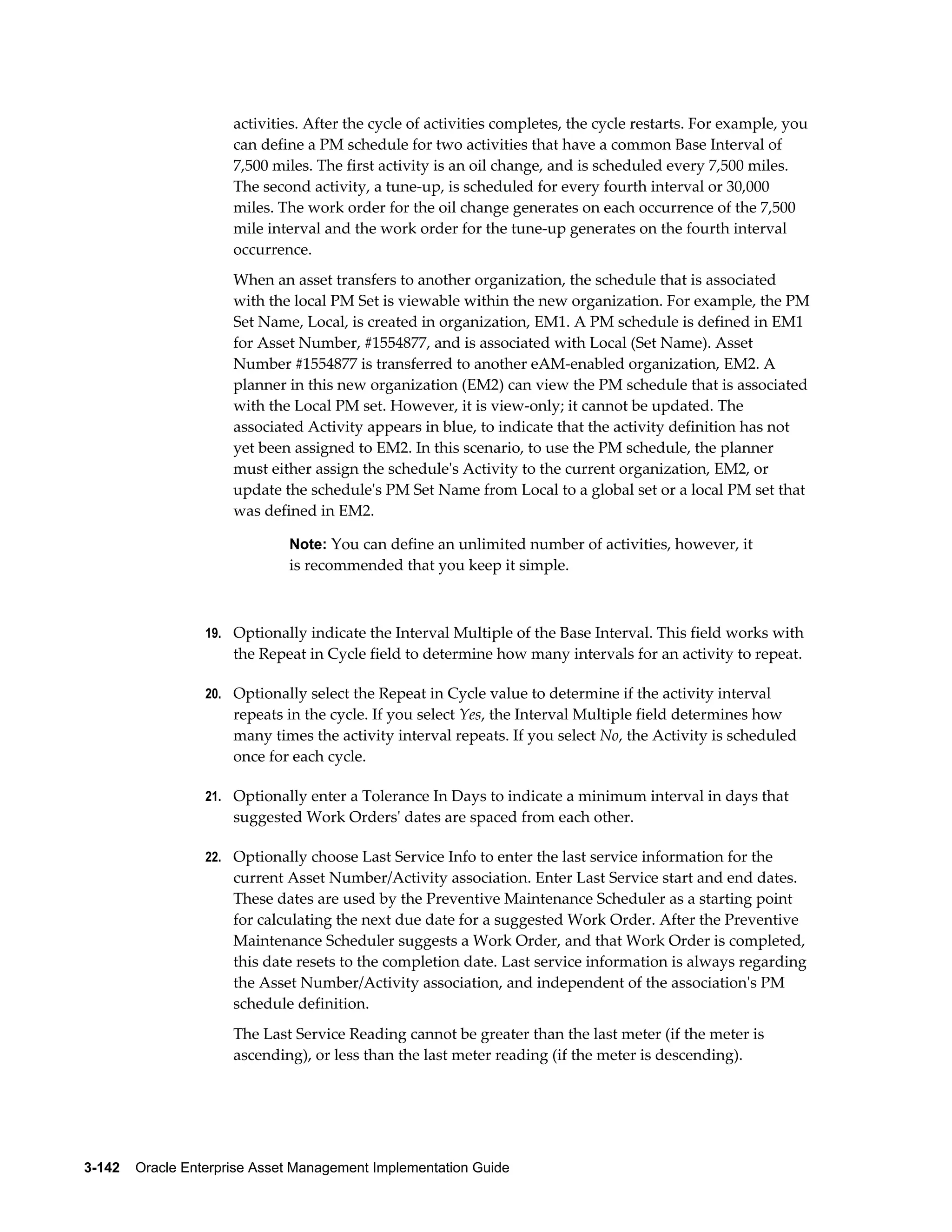 activities. After the cycle of activities completes, the cycle restarts. For example, you
can define a PM schedule for two activities that have a common Base Interval of
7,500 miles. The first activity is an oil change, and is scheduled every 7,500 miles.
The second activity, a tune-up, is scheduled for every fourth interval or 30,000
miles. The work order for the oil change generates on each occurrence of the 7,500
mile interval and the work order for the tune-up generates on the fourth interval
occurrence.
When an asset transfers to another organization, the schedule that is associated
with the local PM Set is viewable within the new organization. For example, the PM
Set Name, Local, is created in organization, EM1. A PM schedule is defined in EM1
for Asset Number, #1554877, and is associated with Local (Set Name). Asset
Number #1554877 is transferred to another eAM-enabled organization, EM2. A
planner in this new organization (EM2) can view the PM schedule that is associated
with the Local PM set. However, it is view-only; it cannot be updated. The
associated Activity appears in blue, to indicate that the activity definition has not
yet been assigned to EM2. In this scenario, to use the PM schedule, the planner
must either assign the schedule's Activity to the current organization, EM2, or
update the schedule's PM Set Name from Local to a global set or a local PM set that
was defined in EM2.
Note: You can define an unlimited number of activities, however, it

is recommended that you keep it simple.

19. Optionally indicate the Interval Multiple of the Base Interval. This field works with

the Repeat in Cycle field to determine how many intervals for an activity to repeat.
20. Optionally select the Repeat in Cycle value to determine if the activity interval

repeats in the cycle. If you select Yes, the Interval Multiple field determines how
many times the activity interval repeats. If you select No, the Activity is scheduled
once for each cycle.
21. Optionally enter a Tolerance In Days to indicate a minimum interval in days that

suggested Work Orders' dates are spaced from each other.
22. Optionally choose Last Service Info to enter the last service information for the

current Asset Number/Activity association. Enter Last Service start and end dates.
These dates are used by the Preventive Maintenance Scheduler as a starting point
for calculating the next due date for a suggested Work Order. After the Preventive
Maintenance Scheduler suggests a Work Order, and that Work Order is completed,
this date resets to the completion date. Last service information is always regarding
the Asset Number/Activity association, and independent of the association's PM
schedule definition.
The Last Service Reading cannot be greater than the last meter (if the meter is
ascending), or less than the last meter reading (if the meter is descending).

3-142    Oracle Enterprise Asset Management Implementation Guide

 