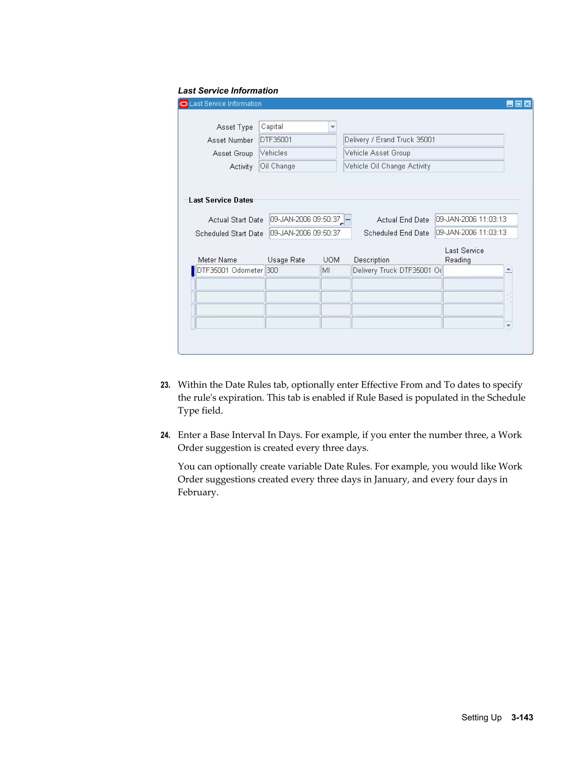 Last Service Information

23. Within the Date Rules tab, optionally enter Effective From and To dates to specify

the rule's expiration. This tab is enabled if Rule Based is populated in the Schedule
Type field.
24. Enter a Base Interval In Days. For example, if you enter the number three, a Work

Order suggestion is created every three days.
You can optionally create variable Date Rules. For example, you would like Work
Order suggestions created every three days in January, and every four days in
February.

Setting Up    3-143

 