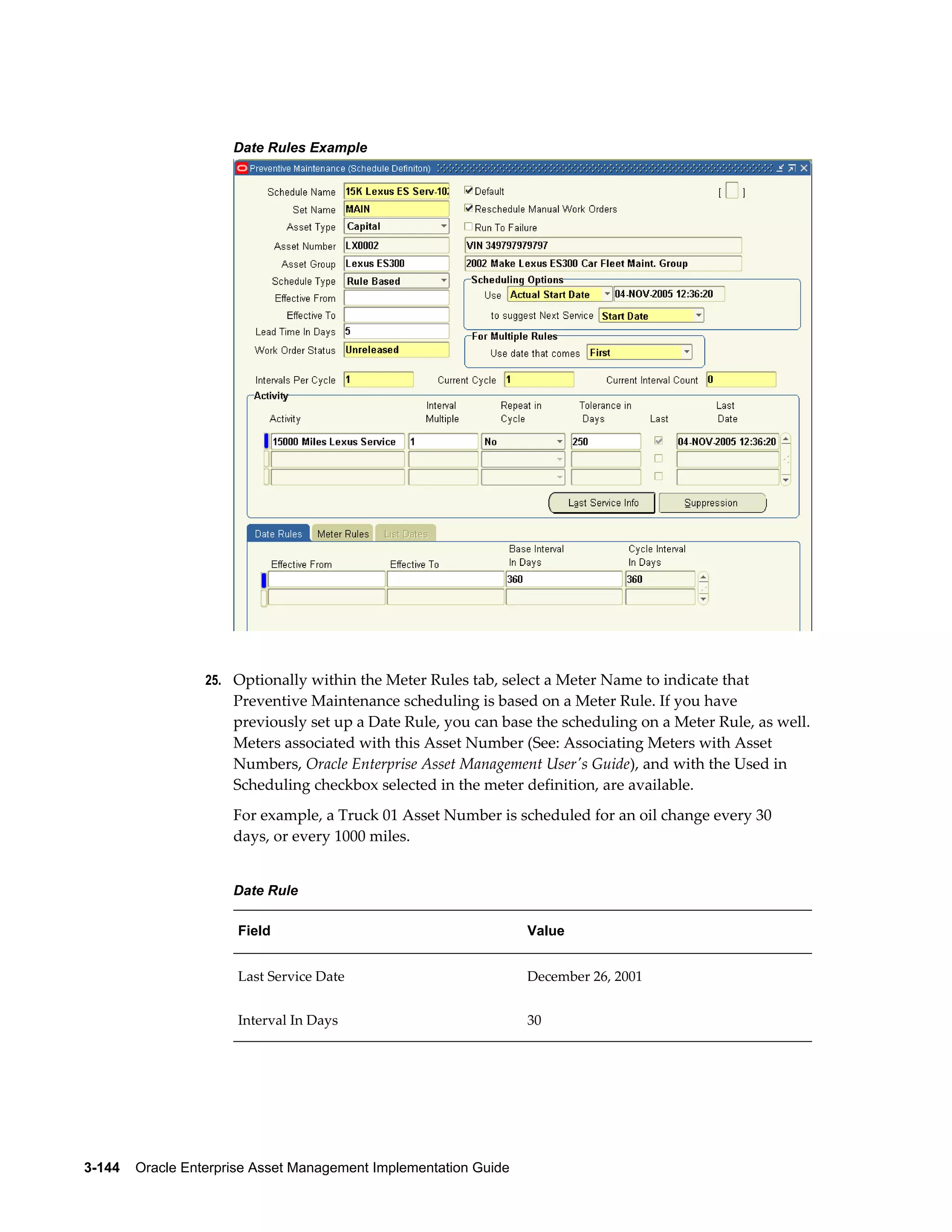 Date Rules Example

25. Optionally within the Meter Rules tab, select a Meter Name to indicate that

Preventive Maintenance scheduling is based on a Meter Rule. If you have
previously set up a Date Rule, you can base the scheduling on a Meter Rule, as well.
Meters associated with this Asset Number (See: Associating Meters with Asset
Numbers, Oracle Enterprise Asset Management User's Guide), and with the Used in
Scheduling checkbox selected in the meter definition, are available.
For example, a Truck 01 Asset Number is scheduled for an oil change every 30
days, or every 1000 miles.
Date Rule
Field

Value

Last Service Date

December 26, 2001

Interval In Days

30

3-144    Oracle Enterprise Asset Management Implementation Guide

 