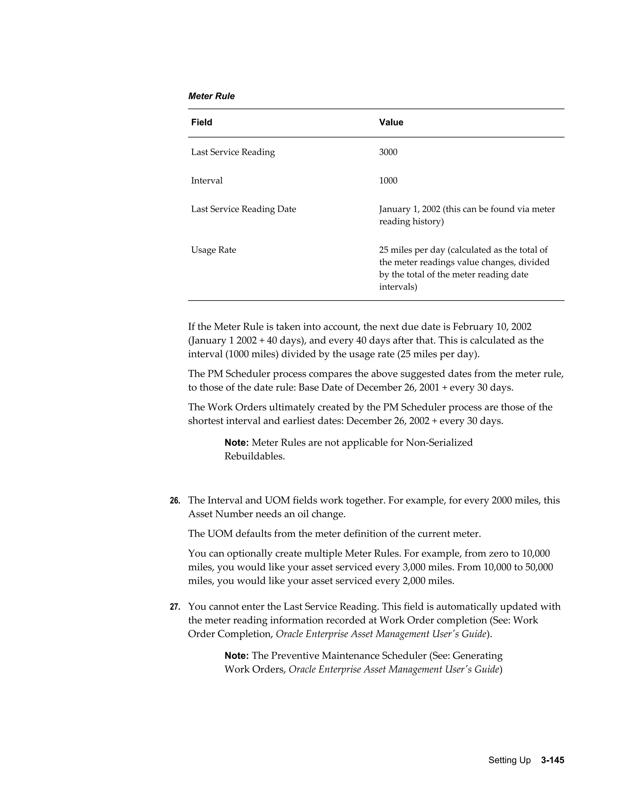 Meter Rule
Field

Value

Last Service Reading

3000

Interval

1000

Last Service Reading Date

January 1, 2002 (this can be found via meter
reading history)

Usage Rate

25 miles per day (calculated as the total of
the meter readings value changes, divided
by the total of the meter reading date
intervals)

If the Meter Rule is taken into account, the next due date is February 10, 2002
(January 1 2002 + 40 days), and every 40 days after that. This is calculated as the
interval (1000 miles) divided by the usage rate (25 miles per day).
The PM Scheduler process compares the above suggested dates from the meter rule,
to those of the date rule: Base Date of December 26, 2001 + every 30 days.
The Work Orders ultimately created by the PM Scheduler process are those of the
shortest interval and earliest dates: December 26, 2002 + every 30 days.
Note: Meter Rules are not applicable for Non-Serialized

Rebuildables.

26. The Interval and UOM fields work together. For example, for every 2000 miles, this

Asset Number needs an oil change.
The UOM defaults from the meter definition of the current meter.
You can optionally create multiple Meter Rules. For example, from zero to 10,000
miles, you would like your asset serviced every 3,000 miles. From 10,000 to 50,000
miles, you would like your asset serviced every 2,000 miles.
27. You cannot enter the Last Service Reading. This field is automatically updated with

the meter reading information recorded at Work Order completion (See: Work
Order Completion, Oracle Enterprise Asset Management User's Guide).
Note: The Preventive Maintenance Scheduler (See: Generating

Work Orders, Oracle Enterprise Asset Management User's Guide)

Setting Up    3-145

 