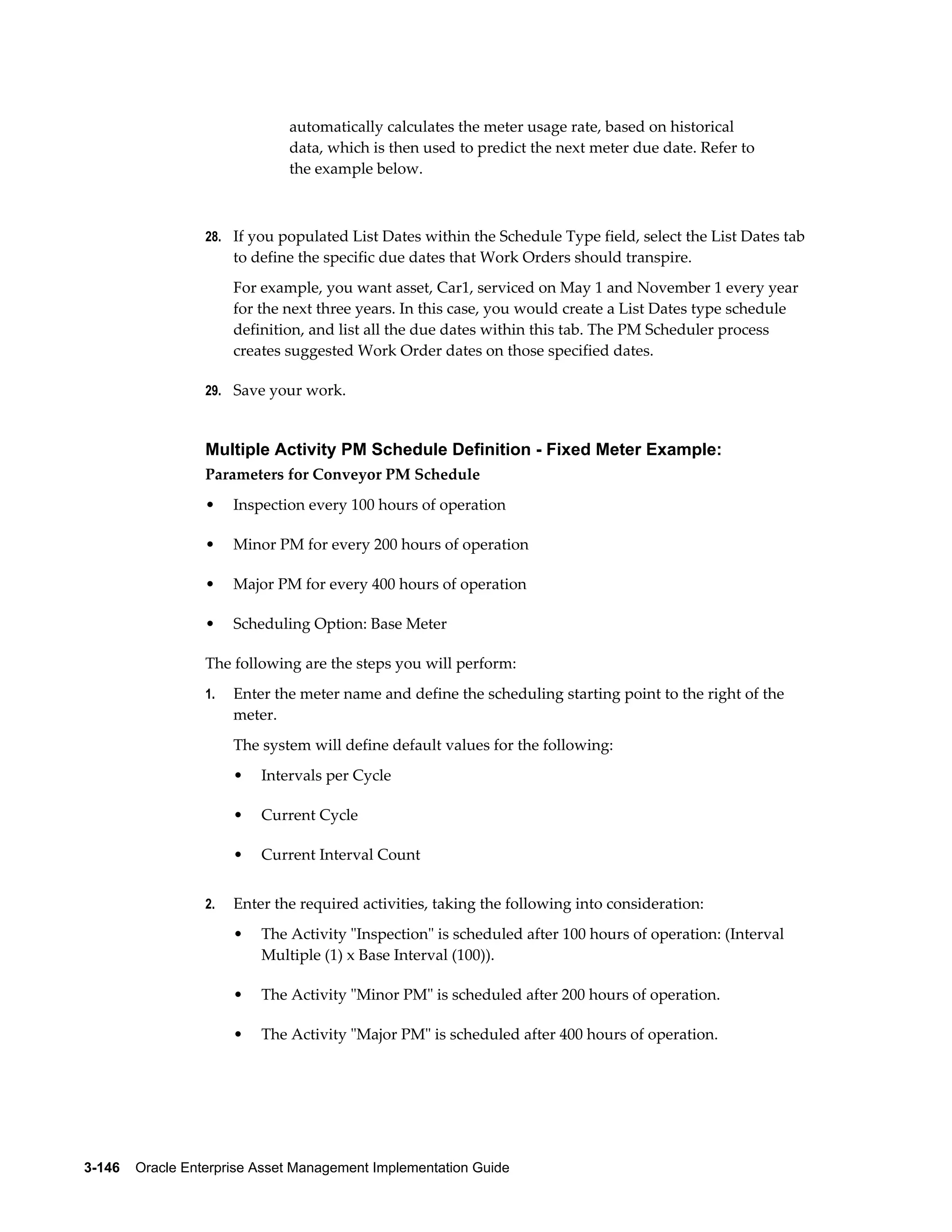 automatically calculates the meter usage rate, based on historical
data, which is then used to predict the next meter due date. Refer to
the example below.

28. If you populated List Dates within the Schedule Type field, select the List Dates tab

to define the specific due dates that Work Orders should transpire.
For example, you want asset, Car1, serviced on May 1 and November 1 every year
for the next three years. In this case, you would create a List Dates type schedule
definition, and list all the due dates within this tab. The PM Scheduler process
creates suggested Work Order dates on those specified dates.
29. Save your work.

Multiple Activity PM Schedule Definition - Fixed Meter Example:
Parameters for Conveyor PM Schedule
•

Inspection every 100 hours of operation

•

Minor PM for every 200 hours of operation

•

Major PM for every 400 hours of operation

•

Scheduling Option: Base Meter

The following are the steps you will perform:
1.

Enter the meter name and define the scheduling starting point to the right of the
meter.
The system will define default values for the following:
•
•

Current Cycle

•
2.

Intervals per Cycle

Current Interval Count

Enter the required activities, taking the following into consideration:
•

The Activity "Inspection" is scheduled after 100 hours of operation: (Interval
Multiple (1) x Base Interval (100)).

•

The Activity "Minor PM" is scheduled after 200 hours of operation.

•

The Activity "Major PM" is scheduled after 400 hours of operation.

3-146    Oracle Enterprise Asset Management Implementation Guide

 