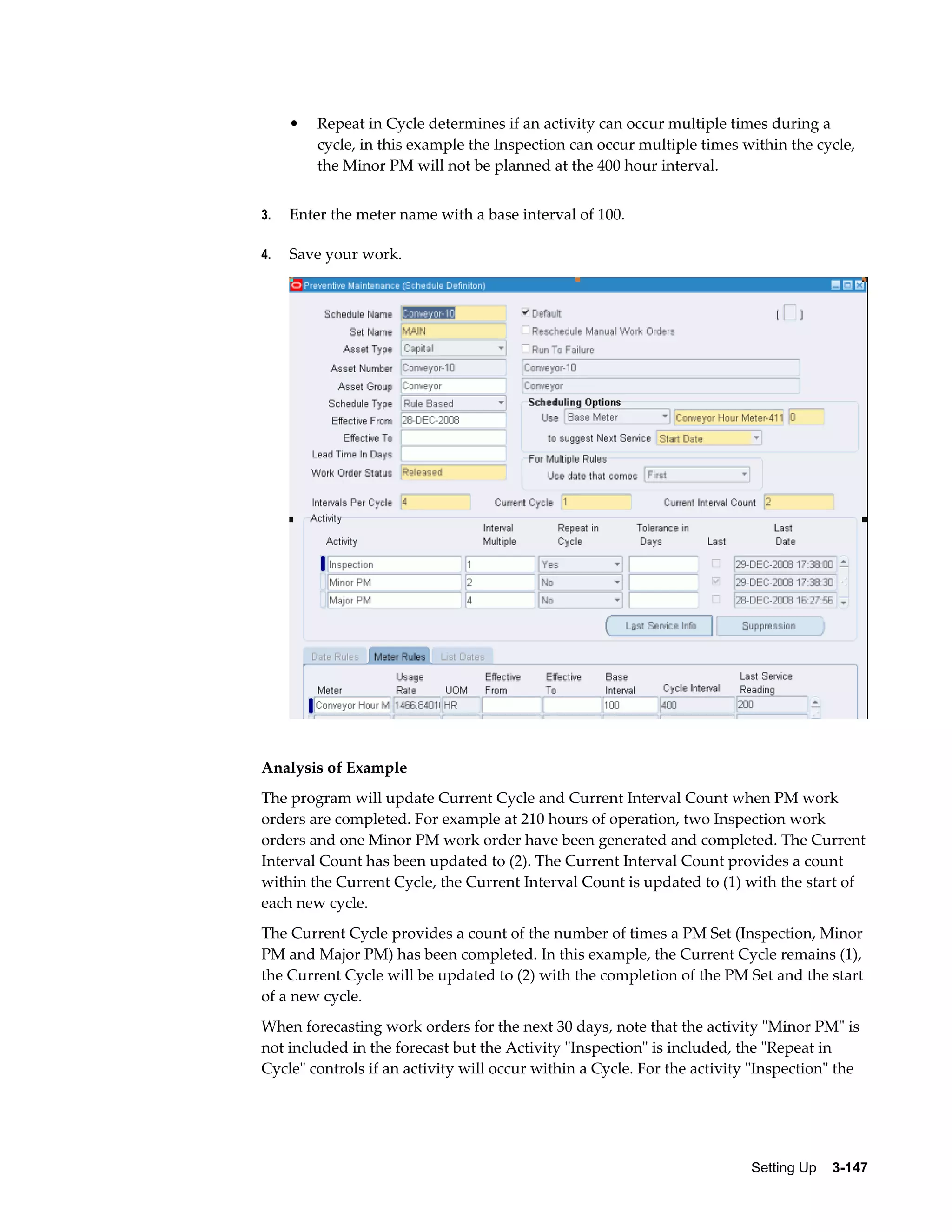 •

Repeat in Cycle determines if an activity can occur multiple times during a
cycle, in this example the Inspection can occur multiple times within the cycle,
the Minor PM will not be planned at the 400 hour interval.

3.

Enter the meter name with a base interval of 100.

4.

Save your work.

Analysis of Example
The program will update Current Cycle and Current Interval Count when PM work
orders are completed. For example at 210 hours of operation, two Inspection work
orders and one Minor PM work order have been generated and completed. The Current
Interval Count has been updated to (2). The Current Interval Count provides a count
within the Current Cycle, the Current Interval Count is updated to (1) with the start of
each new cycle.
The Current Cycle provides a count of the number of times a PM Set (Inspection, Minor
PM and Major PM) has been completed. In this example, the Current Cycle remains (1),
the Current Cycle will be updated to (2) with the completion of the PM Set and the start
of a new cycle.
When forecasting work orders for the next 30 days, note that the activity "Minor PM" is
not included in the forecast but the Activity "Inspection" is included, the "Repeat in
Cycle" controls if an activity will occur within a Cycle. For the activity "Inspection" the

Setting Up    3-147

 