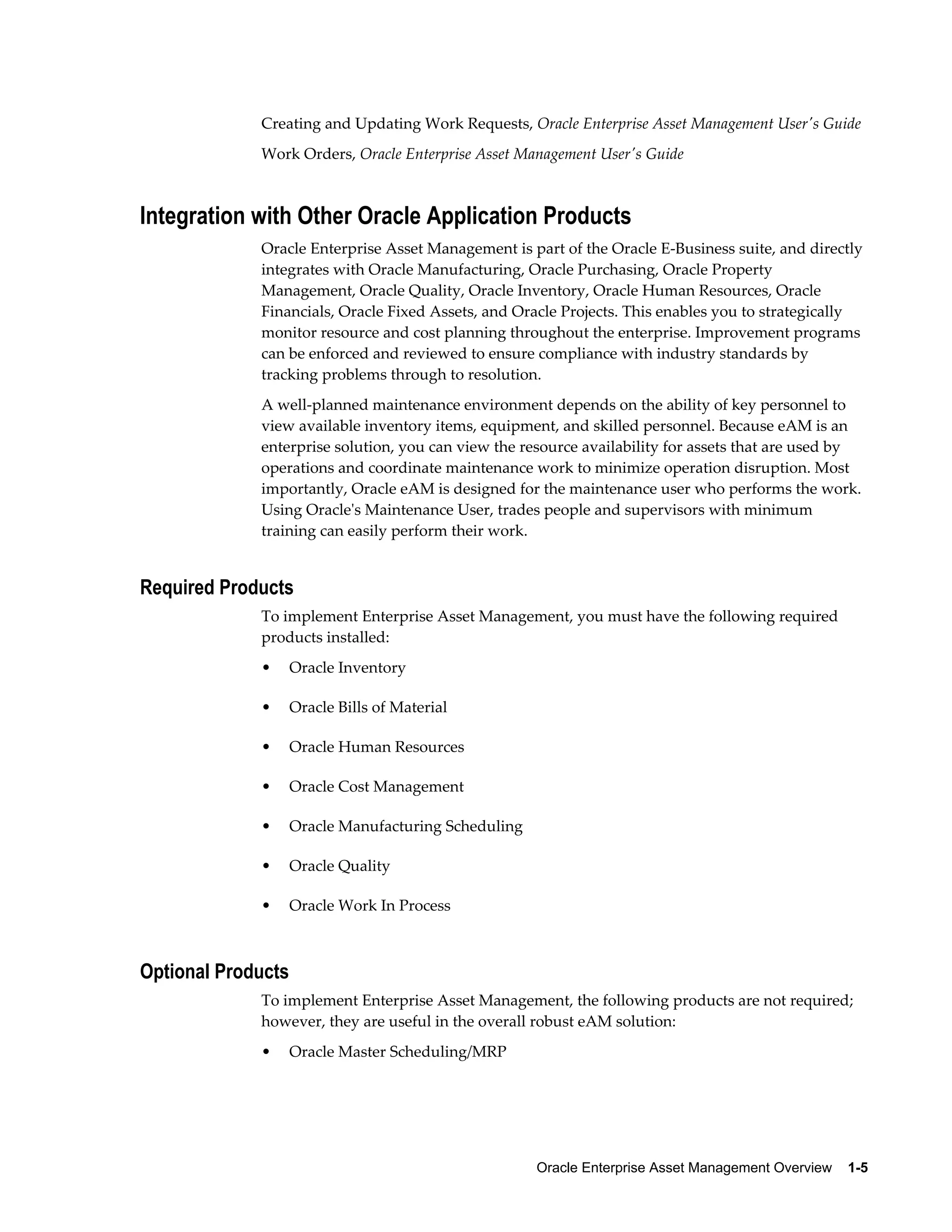 Creating and Updating Work Requests, Oracle Enterprise Asset Management User's Guide
Work Orders, Oracle Enterprise Asset Management User's Guide

Integration with Other Oracle Application Products
Oracle Enterprise Asset Management is part of the Oracle E-Business suite, and directly
integrates with Oracle Manufacturing, Oracle Purchasing, Oracle Property
Management, Oracle Quality, Oracle Inventory, Oracle Human Resources, Oracle
Financials, Oracle Fixed Assets, and Oracle Projects. This enables you to strategically
monitor resource and cost planning throughout the enterprise. Improvement programs
can be enforced and reviewed to ensure compliance with industry standards by
tracking problems through to resolution.
A well-planned maintenance environment depends on the ability of key personnel to
view available inventory items, equipment, and skilled personnel. Because eAM is an
enterprise solution, you can view the resource availability for assets that are used by
operations and coordinate maintenance work to minimize operation disruption. Most
importantly, Oracle eAM is designed for the maintenance user who performs the work.
Using Oracle's Maintenance User, trades people and supervisors with minimum
training can easily perform their work.

Required Products
To implement Enterprise Asset Management, you must have the following required
products installed:
•

Oracle Inventory

•

Oracle Bills of Material

•

Oracle Human Resources

•

Oracle Cost Management

•

Oracle Manufacturing Scheduling

•

Oracle Quality

•

Oracle Work In Process

Optional Products
To implement Enterprise Asset Management, the following products are not required;
however, they are useful in the overall robust eAM solution:
•

Oracle Master Scheduling/MRP

Oracle Enterprise Asset Management Overview    1-5

 