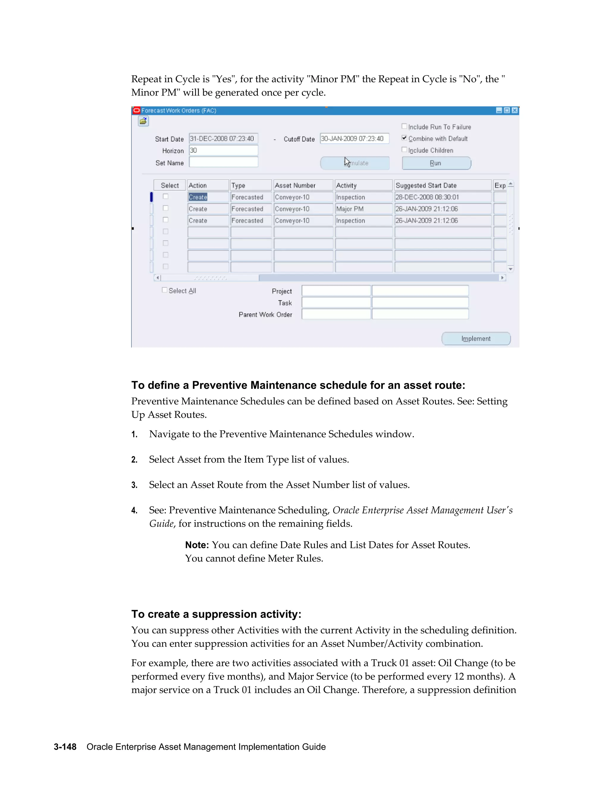 Repeat in Cycle is "Yes", for the activity "Minor PM" the Repeat in Cycle is "No", the "
Minor PM" will be generated once per cycle.

To define a Preventive Maintenance schedule for an asset route:
Preventive Maintenance Schedules can be defined based on Asset Routes. See: Setting
Up Asset Routes.
1.

Navigate to the Preventive Maintenance Schedules window.

2.

Select Asset from the Item Type list of values.

3.

Select an Asset Route from the Asset Number list of values.

4.

See: Preventive Maintenance Scheduling, Oracle Enterprise Asset Management User's
Guide, for instructions on the remaining fields.
Note: You can define Date Rules and List Dates for Asset Routes.

You cannot define Meter Rules.

To create a suppression activity:
You can suppress other Activities with the current Activity in the scheduling definition.
You can enter suppression activities for an Asset Number/Activity combination.
For example, there are two activities associated with a Truck 01 asset: Oil Change (to be
performed every five months), and Major Service (to be performed every 12 months). A
major service on a Truck 01 includes an Oil Change. Therefore, a suppression definition

3-148    Oracle Enterprise Asset Management Implementation Guide

 
