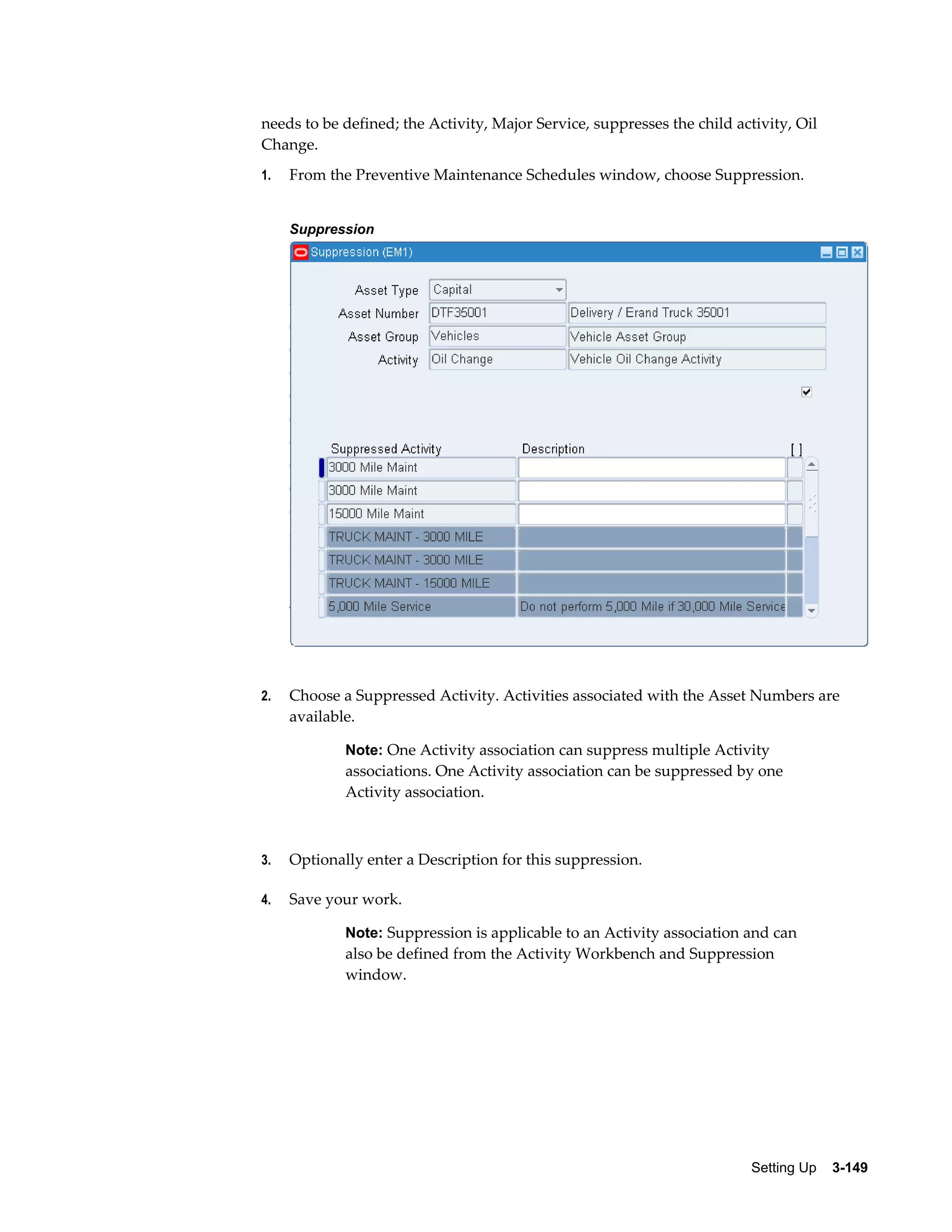 needs to be defined; the Activity, Major Service, suppresses the child activity, Oil
Change.
1.

From the Preventive Maintenance Schedules window, choose Suppression.
Suppression

2.

Choose a Suppressed Activity. Activities associated with the Asset Numbers are
available.
Note: One Activity association can suppress multiple Activity

associations. One Activity association can be suppressed by one
Activity association.

3.

Optionally enter a Description for this suppression.

4.

Save your work.
Note: Suppression is applicable to an Activity association and can

also be defined from the Activity Workbench and Suppression
window.

Setting Up    3-149

 