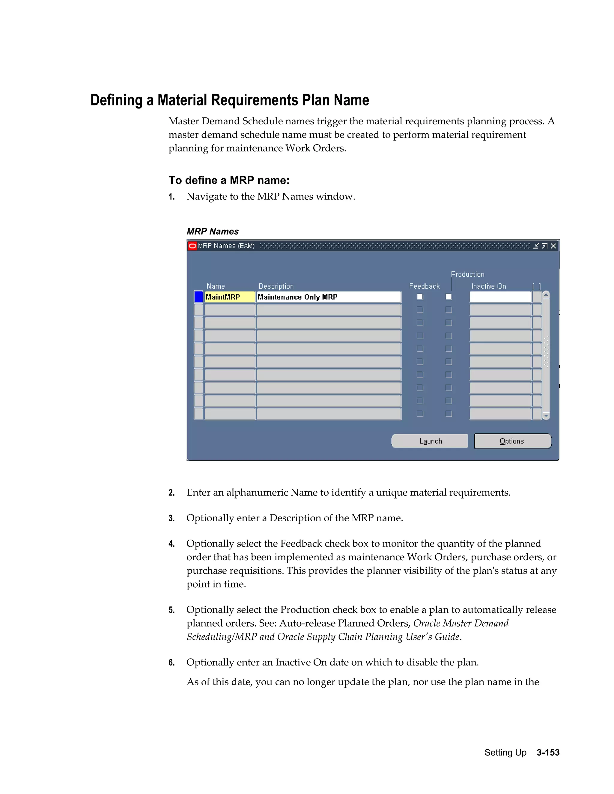 Defining a Material Requirements Plan Name
Master Demand Schedule names trigger the material requirements planning process. A
master demand schedule name must be created to perform material requirement
planning for maintenance Work Orders.

To define a MRP name:
1.

Navigate to the MRP Names window.
MRP Names

2.

Enter an alphanumeric Name to identify a unique material requirements.

3.

Optionally enter a Description of the MRP name.

4.

Optionally select the Feedback check box to monitor the quantity of the planned
order that has been implemented as maintenance Work Orders, purchase orders, or
purchase requisitions. This provides the planner visibility of the plan's status at any
point in time.

5.

Optionally select the Production check box to enable a plan to automatically release
planned orders. See: Auto-release Planned Orders, Oracle Master Demand
Scheduling/MRP and Oracle Supply Chain Planning User's Guide.

6.

Optionally enter an Inactive On date on which to disable the plan.
As of this date, you can no longer update the plan, nor use the plan name in the

Setting Up    3-153

 