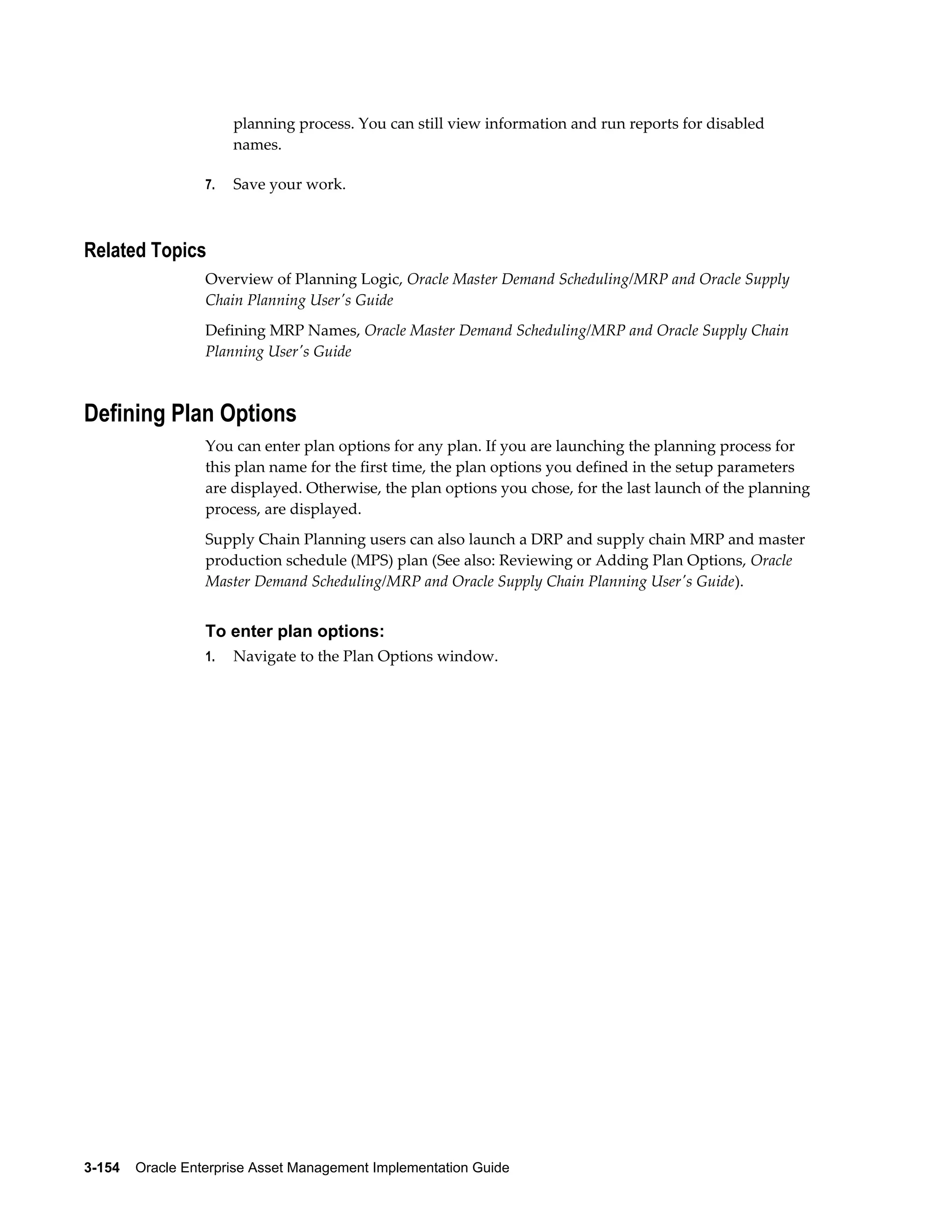 planning process. You can still view information and run reports for disabled
names.
7.

Save your work.

Related Topics
Overview of Planning Logic, Oracle Master Demand Scheduling/MRP and Oracle Supply
Chain Planning User's Guide
Defining MRP Names, Oracle Master Demand Scheduling/MRP and Oracle Supply Chain
Planning User's Guide

Defining Plan Options
You can enter plan options for any plan. If you are launching the planning process for
this plan name for the first time, the plan options you defined in the setup parameters
are displayed. Otherwise, the plan options you chose, for the last launch of the planning
process, are displayed.
Supply Chain Planning users can also launch a DRP and supply chain MRP and master
production schedule (MPS) plan (See also: Reviewing or Adding Plan Options, Oracle
Master Demand Scheduling/MRP and Oracle Supply Chain Planning User's Guide).

To enter plan options:
1.

Navigate to the Plan Options window.

3-154    Oracle Enterprise Asset Management Implementation Guide

 