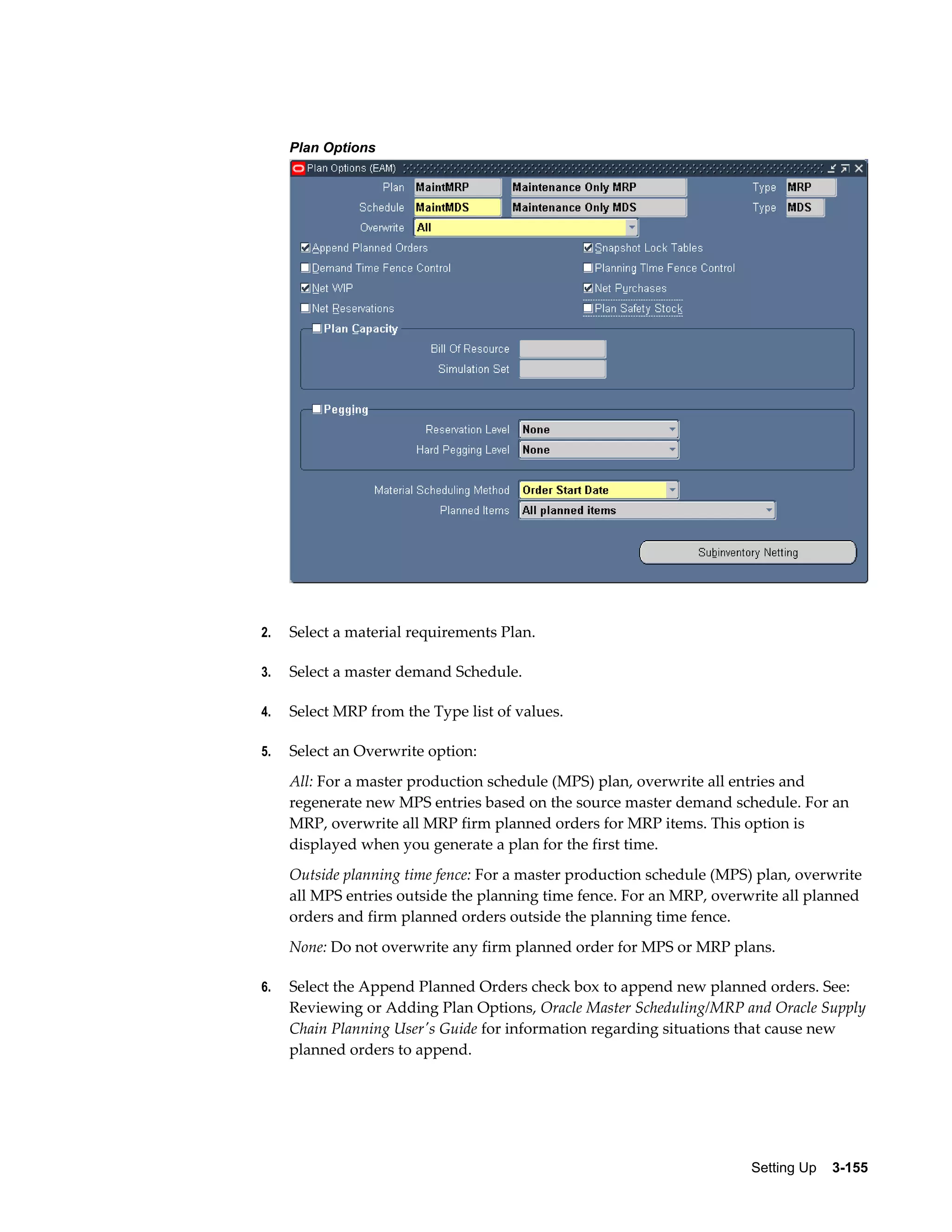 Plan Options

2.

Select a material requirements Plan.

3.

Select a master demand Schedule.

4.

Select MRP from the Type list of values.

5.

Select an Overwrite option:
All: For a master production schedule (MPS) plan, overwrite all entries and
regenerate new MPS entries based on the source master demand schedule. For an
MRP, overwrite all MRP firm planned orders for MRP items. This option is
displayed when you generate a plan for the first time.
Outside planning time fence: For a master production schedule (MPS) plan, overwrite
all MPS entries outside the planning time fence. For an MRP, overwrite all planned
orders and firm planned orders outside the planning time fence.
None: Do not overwrite any firm planned order for MPS or MRP plans.

6.

Select the Append Planned Orders check box to append new planned orders. See:
Reviewing or Adding Plan Options, Oracle Master Scheduling/MRP and Oracle Supply
Chain Planning User's Guide for information regarding situations that cause new
planned orders to append.

Setting Up    3-155

 