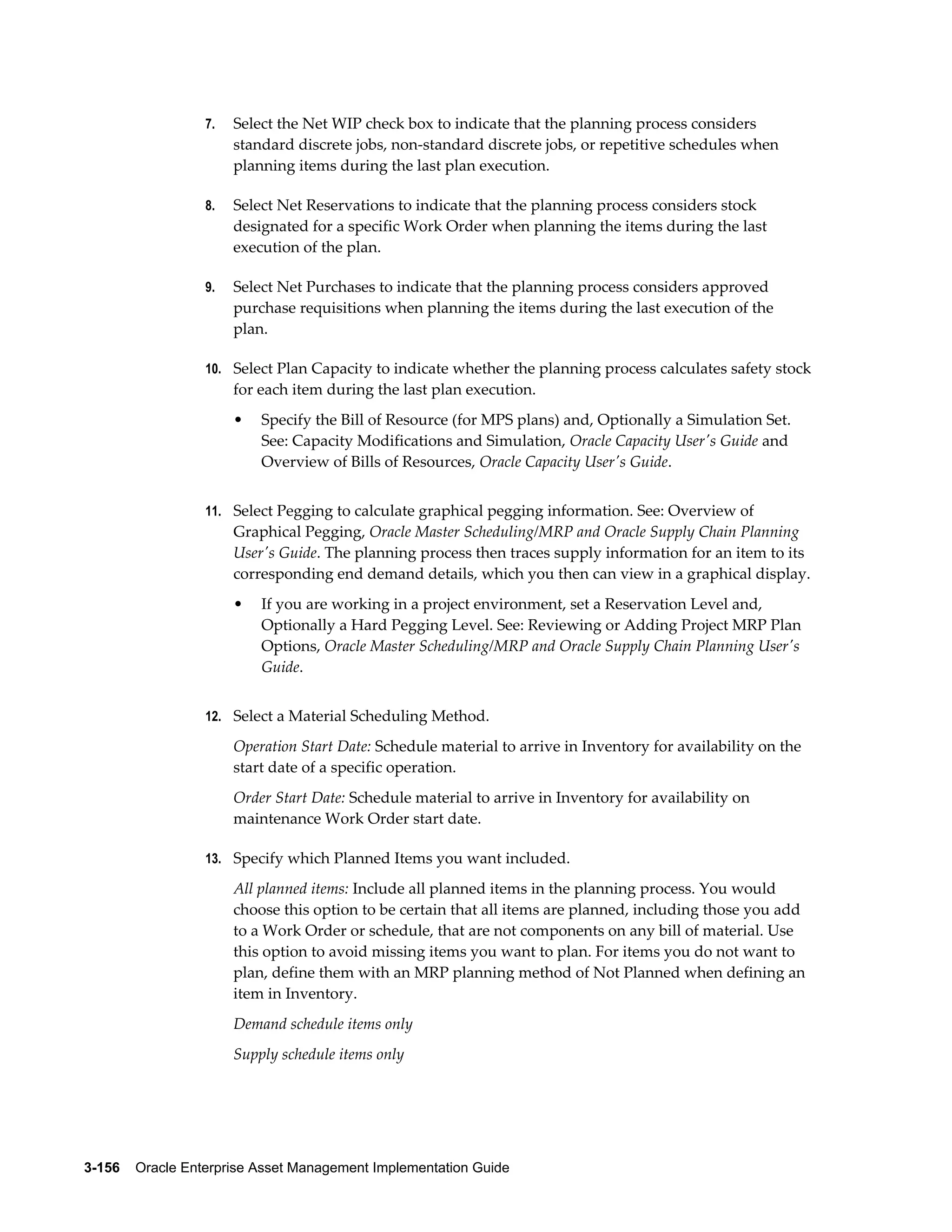 7.

Select the Net WIP check box to indicate that the planning process considers
standard discrete jobs, non-standard discrete jobs, or repetitive schedules when
planning items during the last plan execution.

8.

Select Net Reservations to indicate that the planning process considers stock
designated for a specific Work Order when planning the items during the last
execution of the plan.

9.

Select Net Purchases to indicate that the planning process considers approved
purchase requisitions when planning the items during the last execution of the
plan.

10. Select Plan Capacity to indicate whether the planning process calculates safety stock

for each item during the last plan execution.
•

Specify the Bill of Resource (for MPS plans) and, Optionally a Simulation Set.
See: Capacity Modifications and Simulation, Oracle Capacity User's Guide and
Overview of Bills of Resources, Oracle Capacity User's Guide.

11. Select Pegging to calculate graphical pegging information. See: Overview of

Graphical Pegging, Oracle Master Scheduling/MRP and Oracle Supply Chain Planning
User's Guide. The planning process then traces supply information for an item to its
corresponding end demand details, which you then can view in a graphical display.
•

If you are working in a project environment, set a Reservation Level and,
Optionally a Hard Pegging Level. See: Reviewing or Adding Project MRP Plan
Options, Oracle Master Scheduling/MRP and Oracle Supply Chain Planning User's
Guide.

12. Select a Material Scheduling Method.

Operation Start Date: Schedule material to arrive in Inventory for availability on the
start date of a specific operation.
Order Start Date: Schedule material to arrive in Inventory for availability on
maintenance Work Order start date.
13. Specify which Planned Items you want included.

All planned items: Include all planned items in the planning process. You would
choose this option to be certain that all items are planned, including those you add
to a Work Order or schedule, that are not components on any bill of material. Use
this option to avoid missing items you want to plan. For items you do not want to
plan, define them with an MRP planning method of Not Planned when defining an
item in Inventory.
Demand schedule items only
Supply schedule items only

3-156    Oracle Enterprise Asset Management Implementation Guide

 