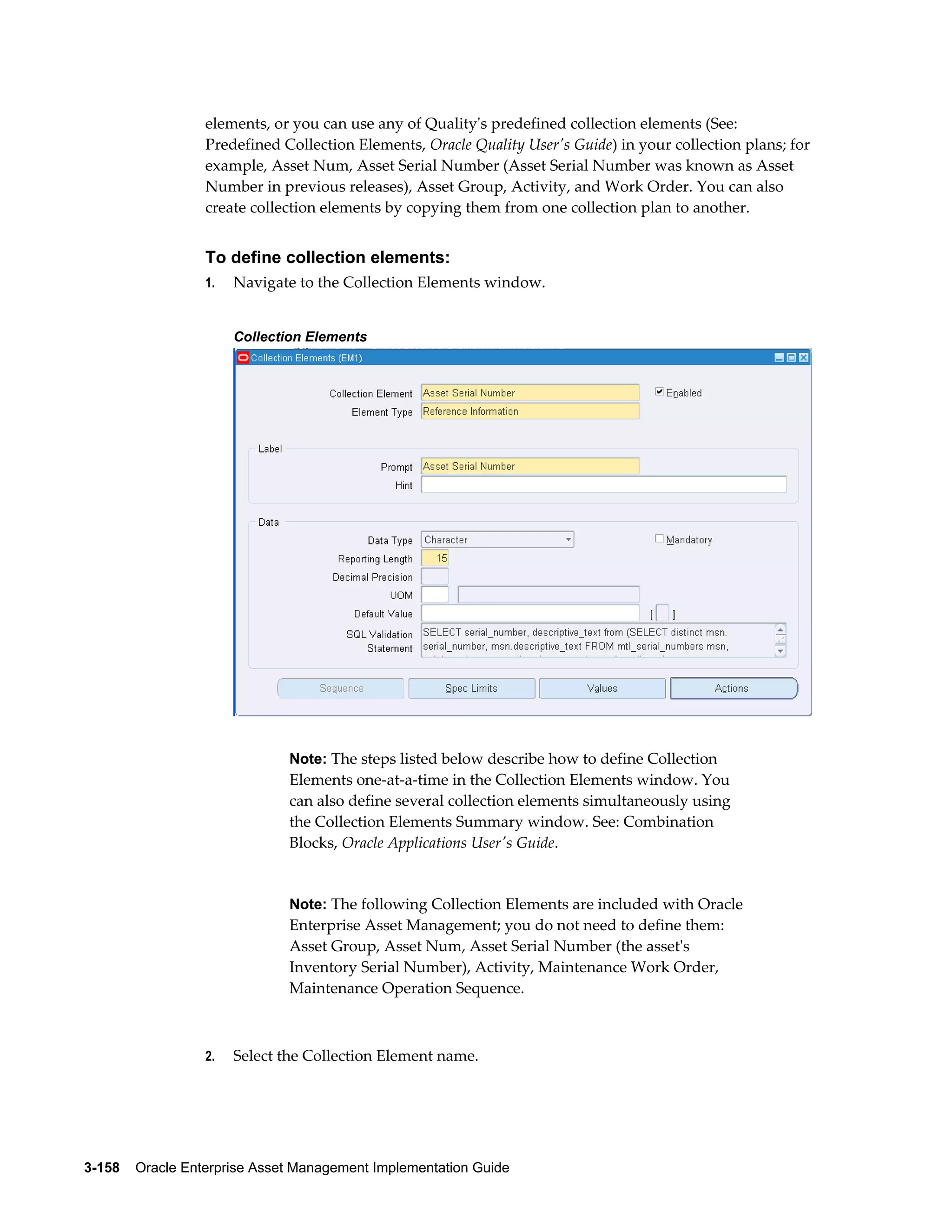 elements, or you can use any of Quality's predefined collection elements (See:
Predefined Collection Elements, Oracle Quality User's Guide) in your collection plans; for
example, Asset Num, Asset Serial Number (Asset Serial Number was known as Asset
Number in previous releases), Asset Group, Activity, and Work Order. You can also
create collection elements by copying them from one collection plan to another.

To define collection elements:
1.

Navigate to the Collection Elements window.
Collection Elements

Note: The steps listed below describe how to define Collection

Elements one-at-a-time in the Collection Elements window. You
can also define several collection elements simultaneously using
the Collection Elements Summary window. See: Combination
Blocks, Oracle Applications User's Guide.

Note: The following Collection Elements are included with Oracle

Enterprise Asset Management; you do not need to define them:
Asset Group, Asset Num, Asset Serial Number (the asset's
Inventory Serial Number), Activity, Maintenance Work Order,
Maintenance Operation Sequence.

2.

Select the Collection Element name.

3-158    Oracle Enterprise Asset Management Implementation Guide

 