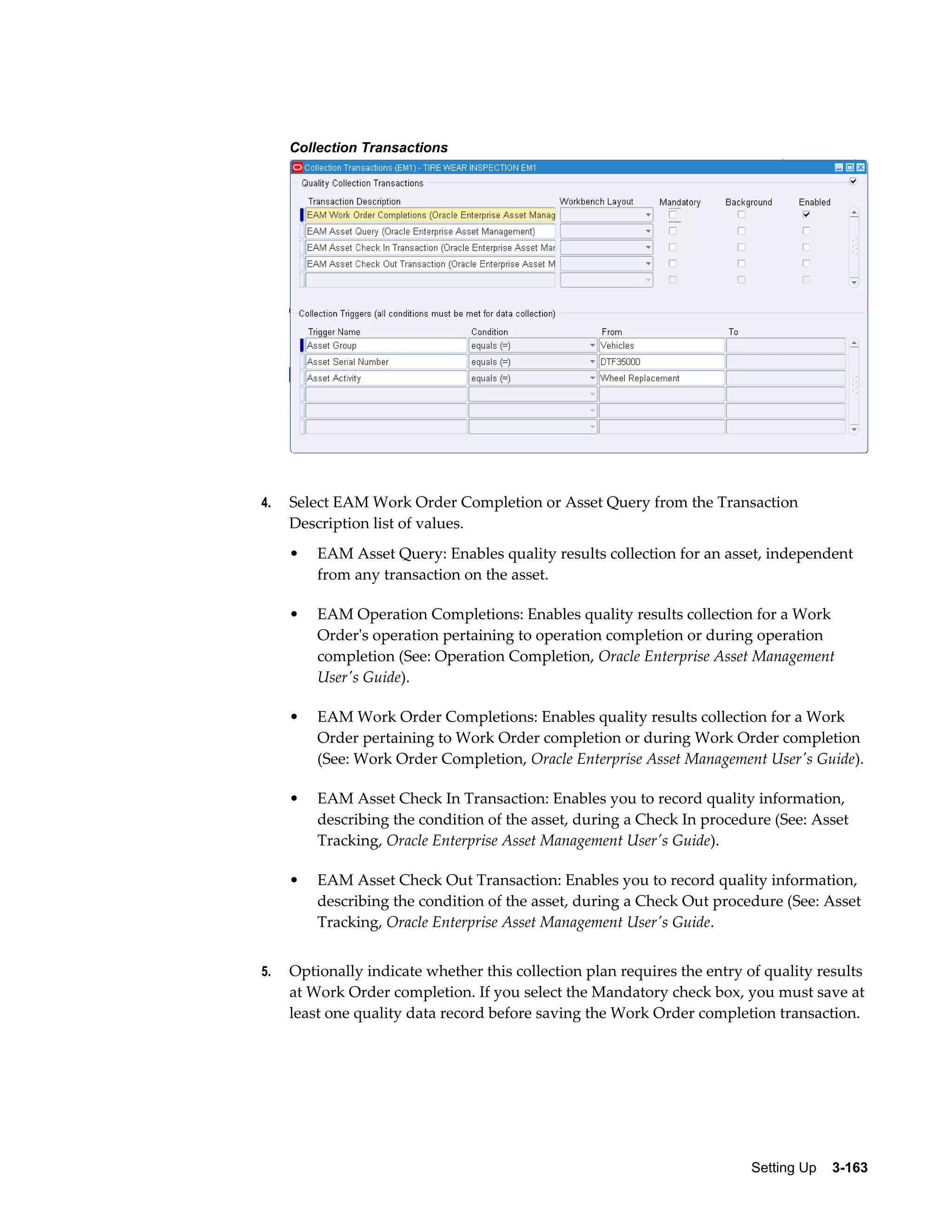 Collection Transactions

4.

Select EAM Work Order Completion or Asset Query from the Transaction
Description list of values.
•

•

EAM Operation Completions: Enables quality results collection for a Work
Order's operation pertaining to operation completion or during operation
completion (See: Operation Completion, Oracle Enterprise Asset Management
User's Guide).

•

EAM Work Order Completions: Enables quality results collection for a Work
Order pertaining to Work Order completion or during Work Order completion
(See: Work Order Completion, Oracle Enterprise Asset Management User's Guide).

•

EAM Asset Check In Transaction: Enables you to record quality information,
describing the condition of the asset, during a Check In procedure (See: Asset
Tracking, Oracle Enterprise Asset Management User's Guide).

•

5.

EAM Asset Query: Enables quality results collection for an asset, independent
from any transaction on the asset.

EAM Asset Check Out Transaction: Enables you to record quality information,
describing the condition of the asset, during a Check Out procedure (See: Asset
Tracking, Oracle Enterprise Asset Management User's Guide.

Optionally indicate whether this collection plan requires the entry of quality results
at Work Order completion. If you select the Mandatory check box, you must save at
least one quality data record before saving the Work Order completion transaction.

Setting Up    3-163

 