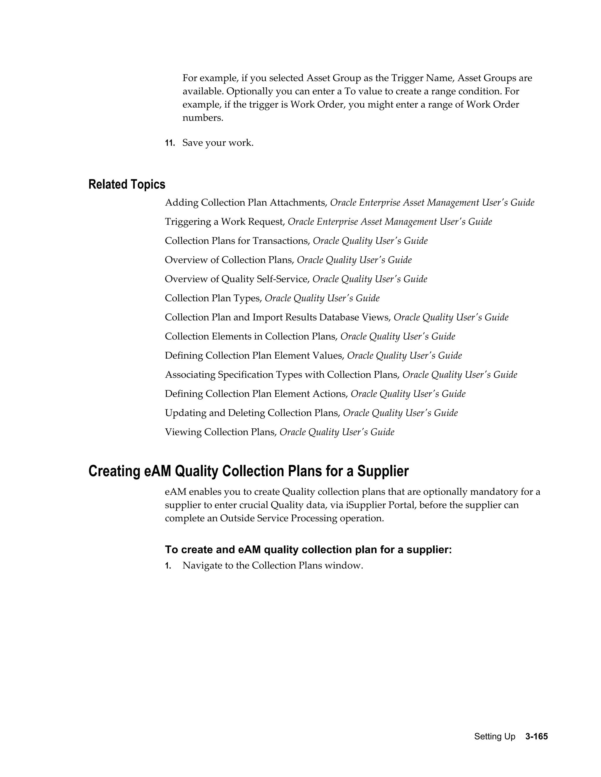 For example, if you selected Asset Group as the Trigger Name, Asset Groups are
available. Optionally you can enter a To value to create a range condition. For
example, if the trigger is Work Order, you might enter a range of Work Order
numbers.
11. Save your work.

Related Topics
Adding Collection Plan Attachments, Oracle Enterprise Asset Management User's Guide
Triggering a Work Request, Oracle Enterprise Asset Management User's Guide
Collection Plans for Transactions, Oracle Quality User's Guide
Overview of Collection Plans, Oracle Quality User's Guide
Overview of Quality Self-Service, Oracle Quality User's Guide
Collection Plan Types, Oracle Quality User's Guide
Collection Plan and Import Results Database Views, Oracle Quality User's Guide
Collection Elements in Collection Plans, Oracle Quality User's Guide
Defining Collection Plan Element Values, Oracle Quality User's Guide
Associating Specification Types with Collection Plans, Oracle Quality User's Guide
Defining Collection Plan Element Actions, Oracle Quality User's Guide
Updating and Deleting Collection Plans, Oracle Quality User's Guide
Viewing Collection Plans, Oracle Quality User's Guide

Creating eAM Quality Collection Plans for a Supplier
eAM enables you to create Quality collection plans that are optionally mandatory for a
supplier to enter crucial Quality data, via iSupplier Portal, before the supplier can
complete an Outside Service Processing operation.

To create and eAM quality collection plan for a supplier:
1.

Navigate to the Collection Plans window.

Setting Up    3-165

 