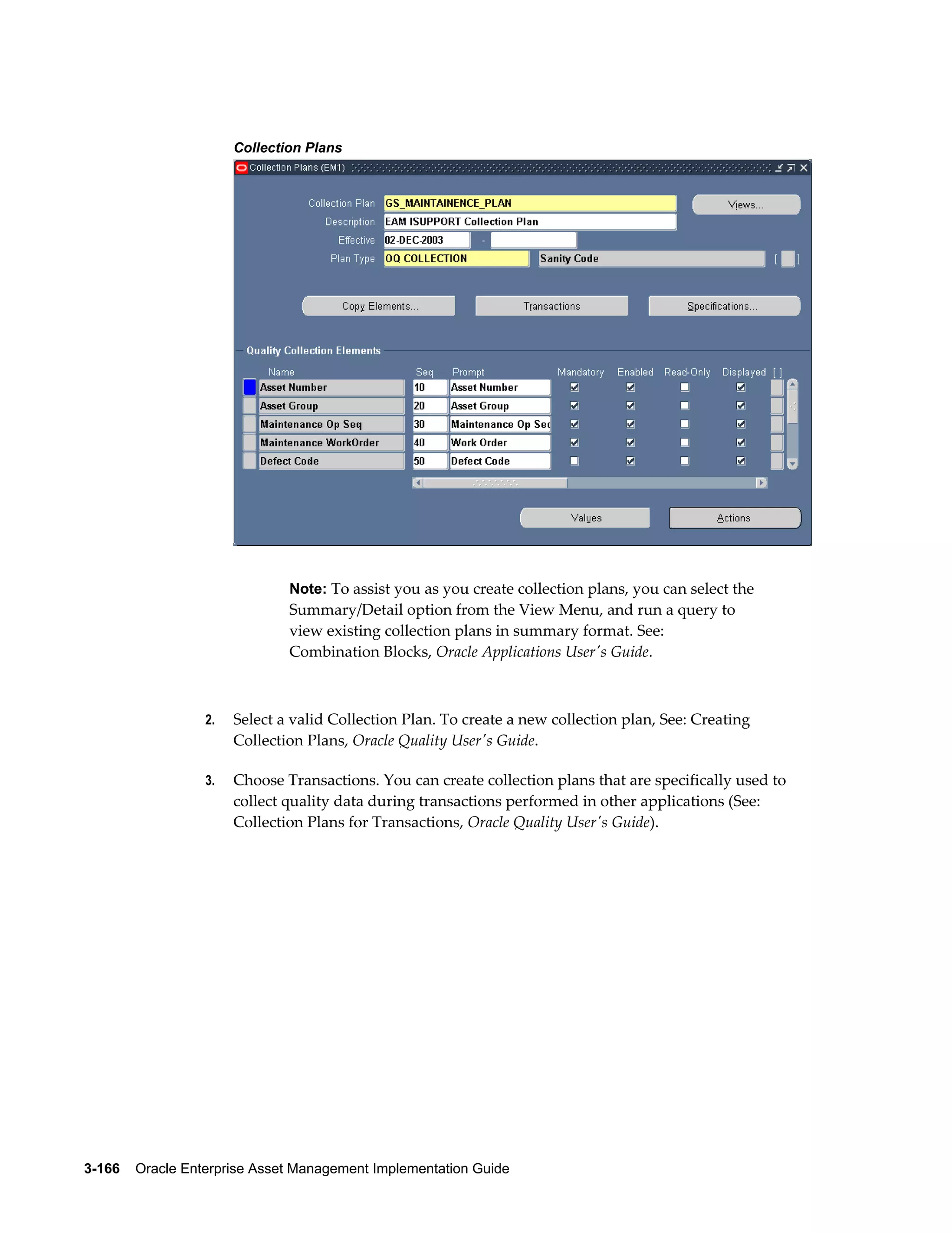 Collection Plans

Note: To assist you as you create collection plans, you can select the

Summary/Detail option from the View Menu, and run a query to
view existing collection plans in summary format. See:
Combination Blocks, Oracle Applications User's Guide.

2.

Select a valid Collection Plan. To create a new collection plan, See: Creating
Collection Plans, Oracle Quality User's Guide.

3.

Choose Transactions. You can create collection plans that are specifically used to
collect quality data during transactions performed in other applications (See:
Collection Plans for Transactions, Oracle Quality User's Guide).

3-166    Oracle Enterprise Asset Management Implementation Guide

 