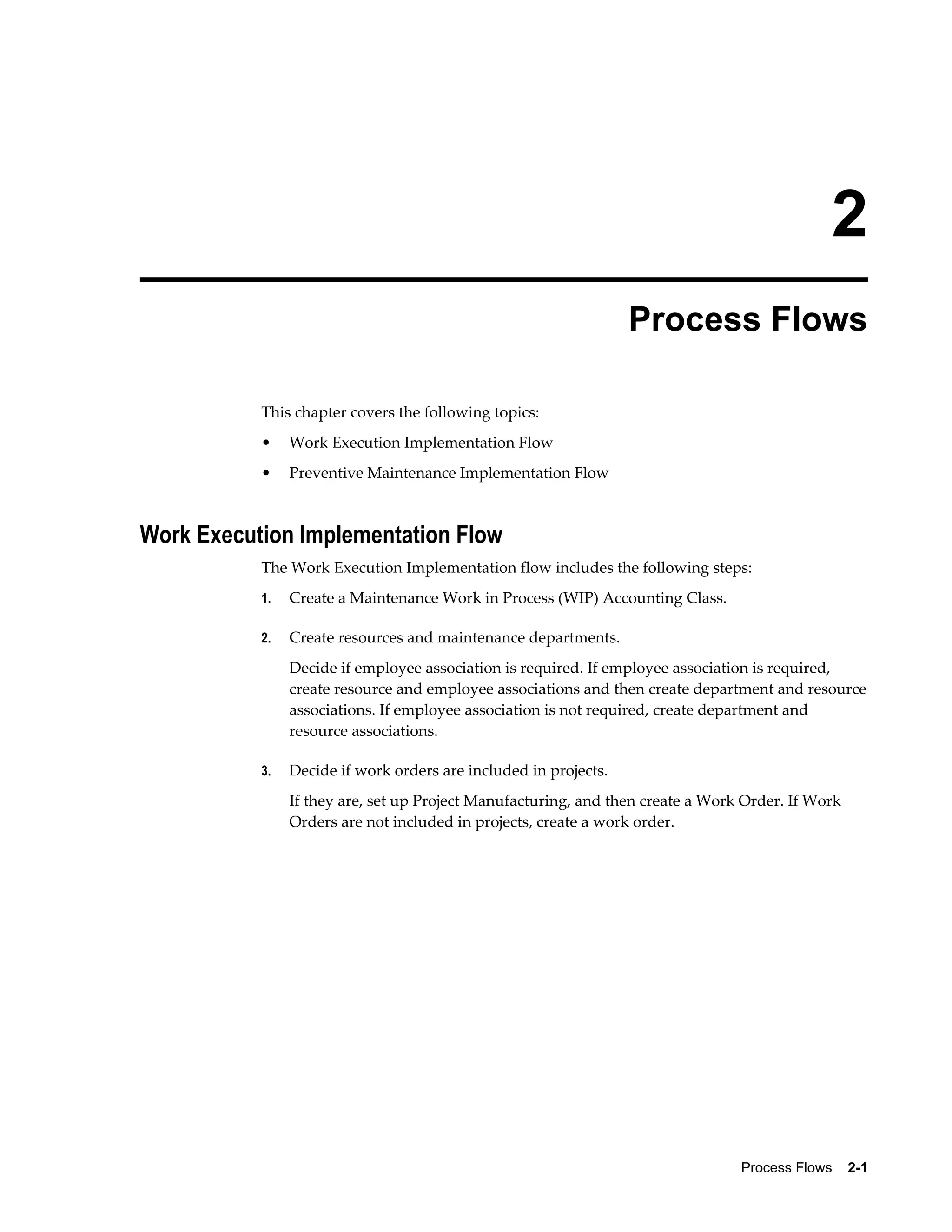 2
Process Flows
This chapter covers the following topics:
•

Work Execution Implementation Flow

•

Preventive Maintenance Implementation Flow

Work Execution Implementation Flow
The Work Execution Implementation flow includes the following steps:
1.

Create a Maintenance Work in Process (WIP) Accounting Class.

2.

Create resources and maintenance departments.
Decide if employee association is required. If employee association is required,
create resource and employee associations and then create department and resource
associations. If employee association is not required, create department and
resource associations.

3.

Decide if work orders are included in projects.
If they are, set up Project Manufacturing, and then create a Work Order. If Work
Orders are not included in projects, create a work order.

Process Flows    2-1

 