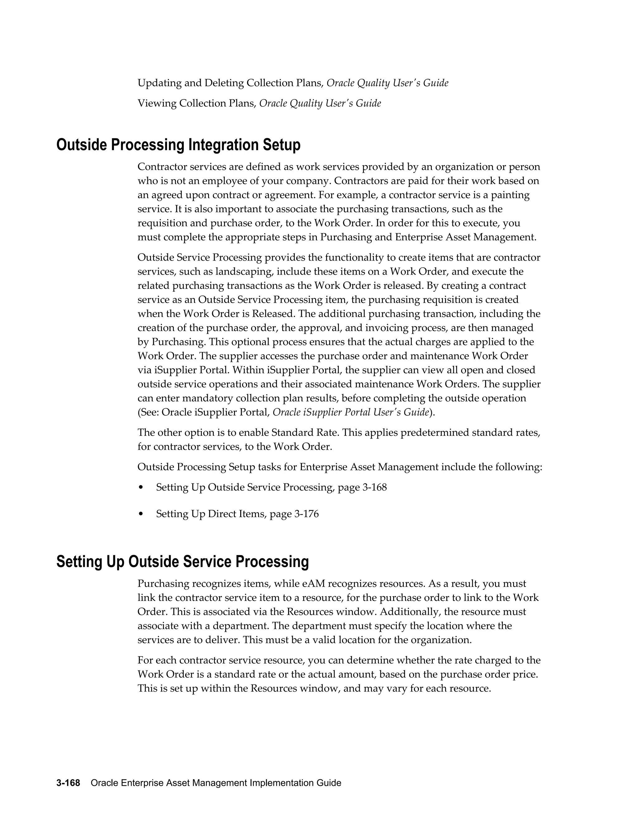 Updating and Deleting Collection Plans, Oracle Quality User's Guide
Viewing Collection Plans, Oracle Quality User's Guide

Outside Processing Integration Setup
Contractor services are defined as work services provided by an organization or person
who is not an employee of your company. Contractors are paid for their work based on
an agreed upon contract or agreement. For example, a contractor service is a painting
service. It is also important to associate the purchasing transactions, such as the
requisition and purchase order, to the Work Order. In order for this to execute, you
must complete the appropriate steps in Purchasing and Enterprise Asset Management.
Outside Service Processing provides the functionality to create items that are contractor
services, such as landscaping, include these items on a Work Order, and execute the
related purchasing transactions as the Work Order is released. By creating a contract
service as an Outside Service Processing item, the purchasing requisition is created
when the Work Order is Released. The additional purchasing transaction, including the
creation of the purchase order, the approval, and invoicing process, are then managed
by Purchasing. This optional process ensures that the actual charges are applied to the
Work Order. The supplier accesses the purchase order and maintenance Work Order
via iSupplier Portal. Within iSupplier Portal, the supplier can view all open and closed
outside service operations and their associated maintenance Work Orders. The supplier
can enter mandatory collection plan results, before completing the outside operation
(See: Oracle iSupplier Portal, Oracle iSupplier Portal User's Guide).
The other option is to enable Standard Rate. This applies predetermined standard rates,
for contractor services, to the Work Order.
Outside Processing Setup tasks for Enterprise Asset Management include the following:
•

Setting Up Outside Service Processing, page 3-168

•

Setting Up Direct Items, page 3-176

Setting Up Outside Service Processing
Purchasing recognizes items, while eAM recognizes resources. As a result, you must
link the contractor service item to a resource, for the purchase order to link to the Work
Order. This is associated via the Resources window. Additionally, the resource must
associate with a department. The department must specify the location where the
services are to deliver. This must be a valid location for the organization.
For each contractor service resource, you can determine whether the rate charged to the
Work Order is a standard rate or the actual amount, based on the purchase order price.
This is set up within the Resources window, and may vary for each resource.

3-168    Oracle Enterprise Asset Management Implementation Guide

 
