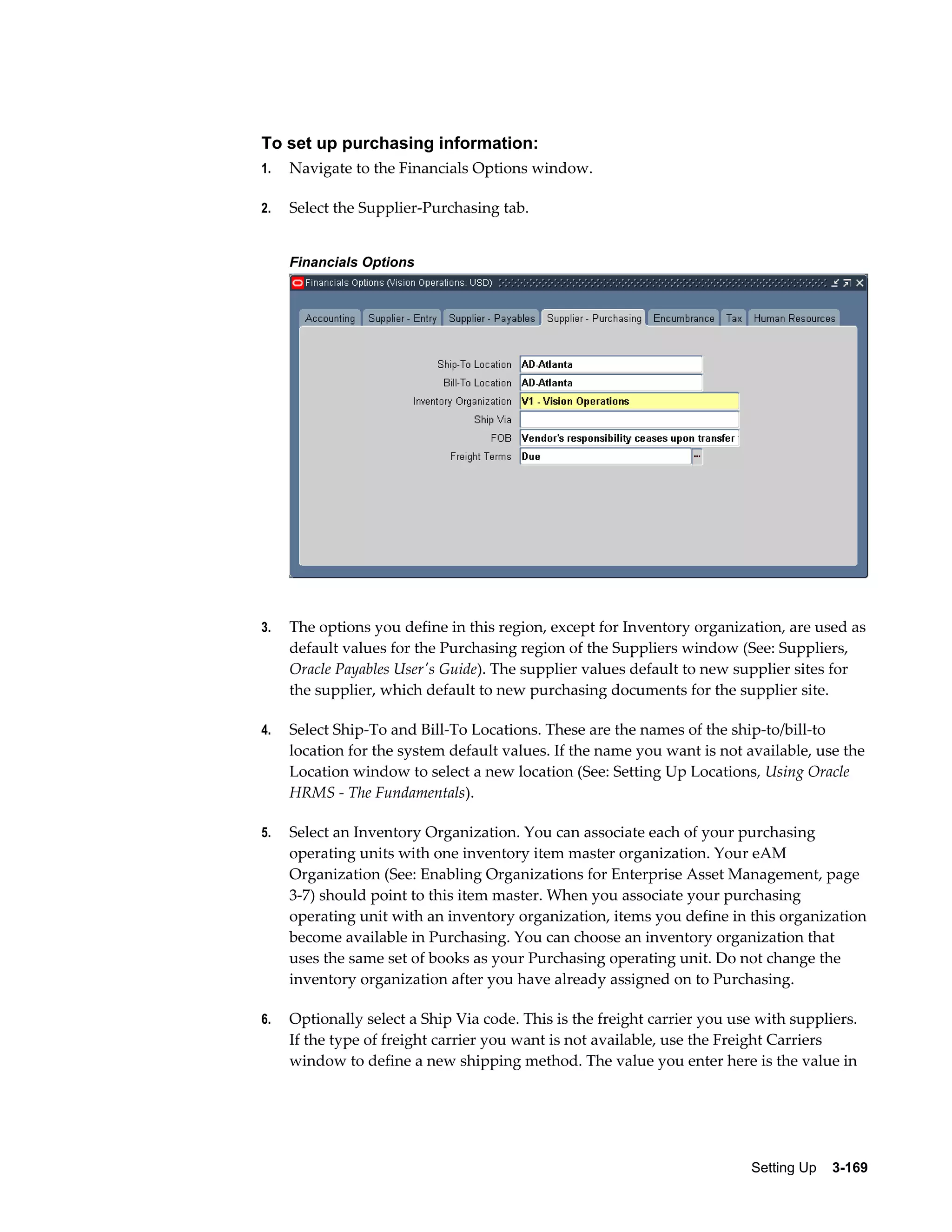 To set up purchasing information:
1.

Navigate to the Financials Options window.

2.

Select the Supplier-Purchasing tab.
Financials Options

3.

The options you define in this region, except for Inventory organization, are used as
default values for the Purchasing region of the Suppliers window (See: Suppliers,
Oracle Payables User's Guide). The supplier values default to new supplier sites for
the supplier, which default to new purchasing documents for the supplier site.

4.

Select Ship-To and Bill-To Locations. These are the names of the ship-to/bill-to
location for the system default values. If the name you want is not available, use the
Location window to select a new location (See: Setting Up Locations, Using Oracle
HRMS - The Fundamentals).

5.

Select an Inventory Organization. You can associate each of your purchasing
operating units with one inventory item master organization. Your eAM
Organization (See: Enabling Organizations for Enterprise Asset Management, page
3-7) should point to this item master. When you associate your purchasing
operating unit with an inventory organization, items you define in this organization
become available in Purchasing. You can choose an inventory organization that
uses the same set of books as your Purchasing operating unit. Do not change the
inventory organization after you have already assigned on to Purchasing.

6.

Optionally select a Ship Via code. This is the freight carrier you use with suppliers.
If the type of freight carrier you want is not available, use the Freight Carriers
window to define a new shipping method. The value you enter here is the value in

Setting Up    3-169

 