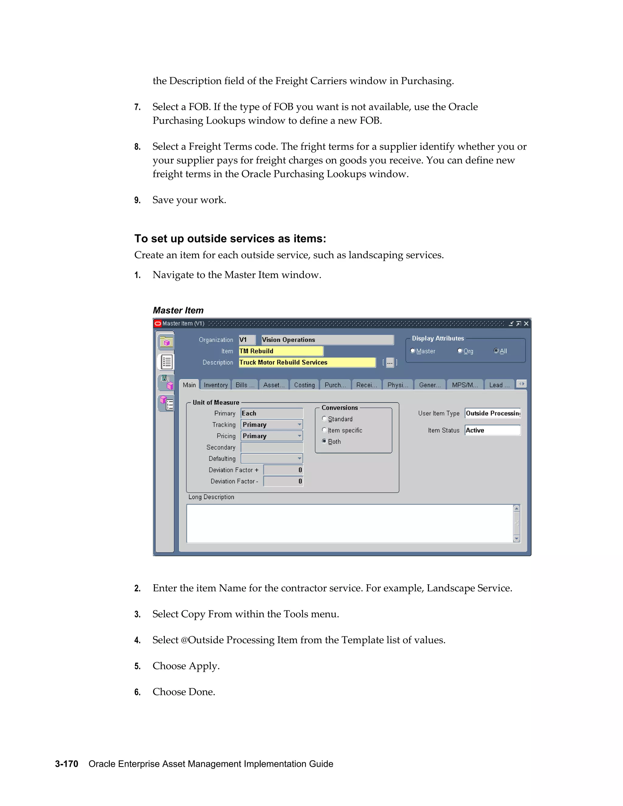 the Description field of the Freight Carriers window in Purchasing.
7.

Select a FOB. If the type of FOB you want is not available, use the Oracle
Purchasing Lookups window to define a new FOB.

8.

Select a Freight Terms code. The fright terms for a supplier identify whether you or
your supplier pays for freight charges on goods you receive. You can define new
freight terms in the Oracle Purchasing Lookups window.

9.

Save your work.

To set up outside services as items:
Create an item for each outside service, such as landscaping services.
1.

Navigate to the Master Item window.
Master Item

2.

Enter the item Name for the contractor service. For example, Landscape Service.

3.

Select Copy From within the Tools menu.

4.

Select @Outside Processing Item from the Template list of values.

5.

Choose Apply.

6.

Choose Done.

3-170    Oracle Enterprise Asset Management Implementation Guide

 