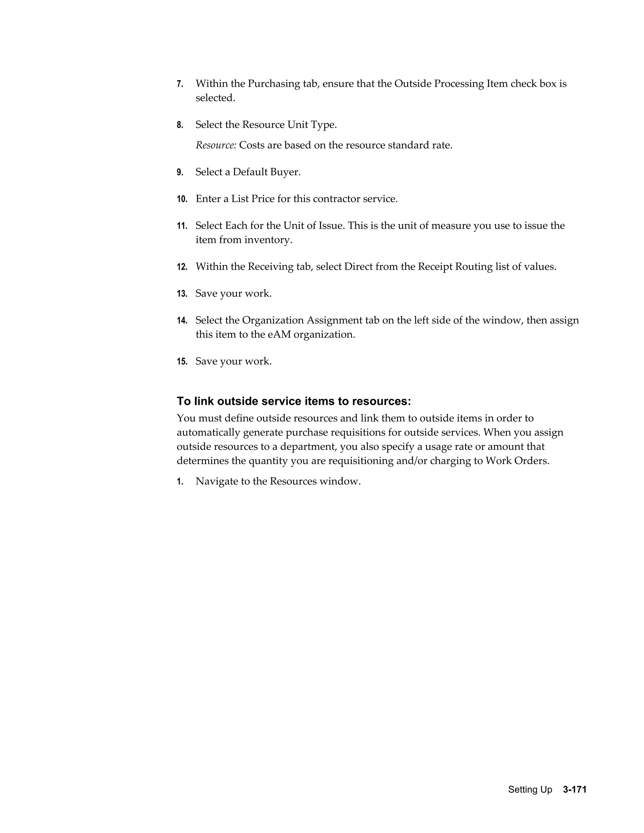 7.

Within the Purchasing tab, ensure that the Outside Processing Item check box is
selected.

8.

Select the Resource Unit Type.
Resource: Costs are based on the resource standard rate.

9.

Select a Default Buyer.

10. Enter a List Price for this contractor service.
11. Select Each for the Unit of Issue. This is the unit of measure you use to issue the

item from inventory.
12. Within the Receiving tab, select Direct from the Receipt Routing list of values.
13. Save your work.
14. Select the Organization Assignment tab on the left side of the window, then assign

this item to the eAM organization.
15. Save your work.

To link outside service items to resources:
You must define outside resources and link them to outside items in order to
automatically generate purchase requisitions for outside services. When you assign
outside resources to a department, you also specify a usage rate or amount that
determines the quantity you are requisitioning and/or charging to Work Orders.
1.

Navigate to the Resources window.

Setting Up    3-171

 