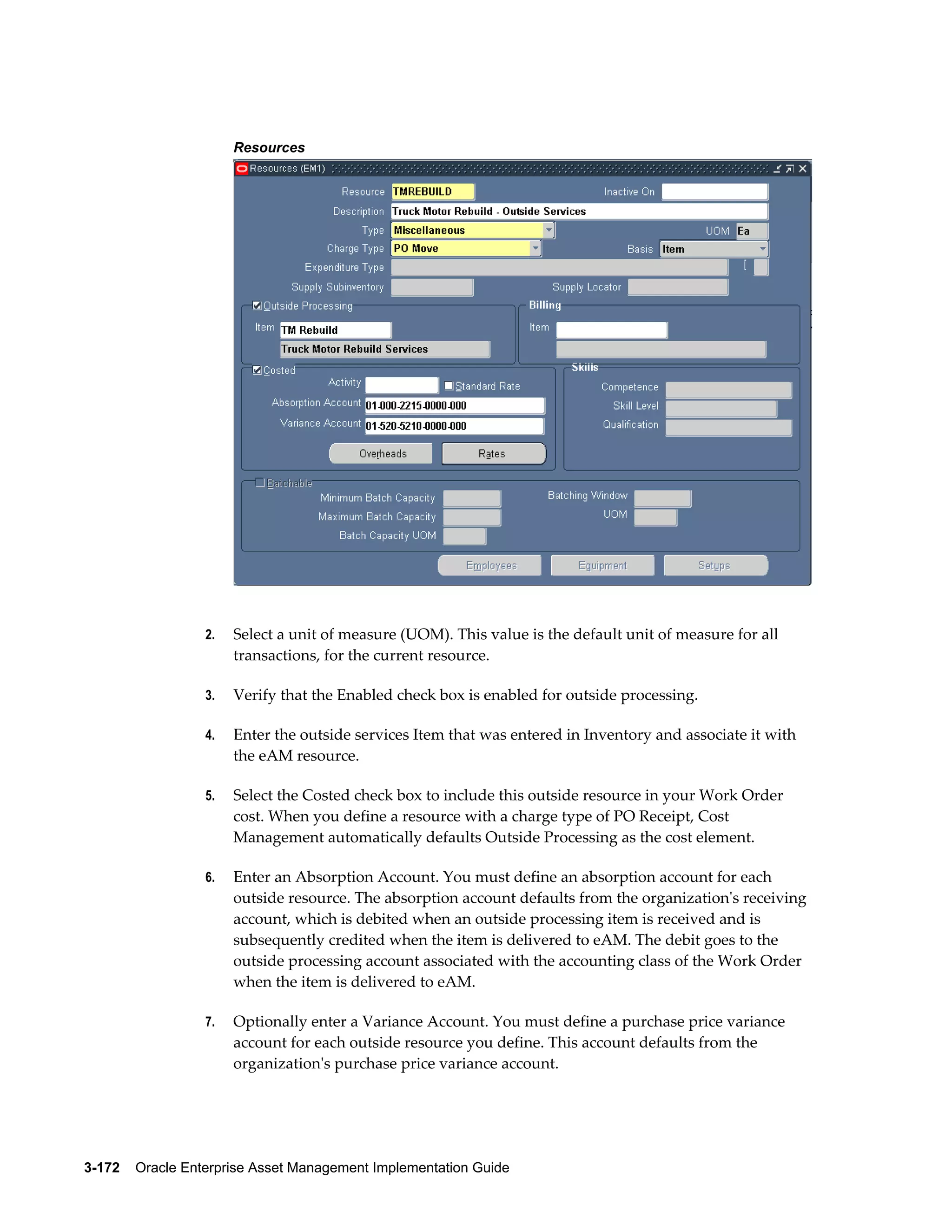 Resources

2.

Select a unit of measure (UOM). This value is the default unit of measure for all
transactions, for the current resource.

3.

Verify that the Enabled check box is enabled for outside processing.

4.

Enter the outside services Item that was entered in Inventory and associate it with
the eAM resource.

5.

Select the Costed check box to include this outside resource in your Work Order
cost. When you define a resource with a charge type of PO Receipt, Cost
Management automatically defaults Outside Processing as the cost element.

6.

Enter an Absorption Account. You must define an absorption account for each
outside resource. The absorption account defaults from the organization's receiving
account, which is debited when an outside processing item is received and is
subsequently credited when the item is delivered to eAM. The debit goes to the
outside processing account associated with the accounting class of the Work Order
when the item is delivered to eAM.

7.

Optionally enter a Variance Account. You must define a purchase price variance
account for each outside resource you define. This account defaults from the
organization's purchase price variance account.

3-172    Oracle Enterprise Asset Management Implementation Guide

 