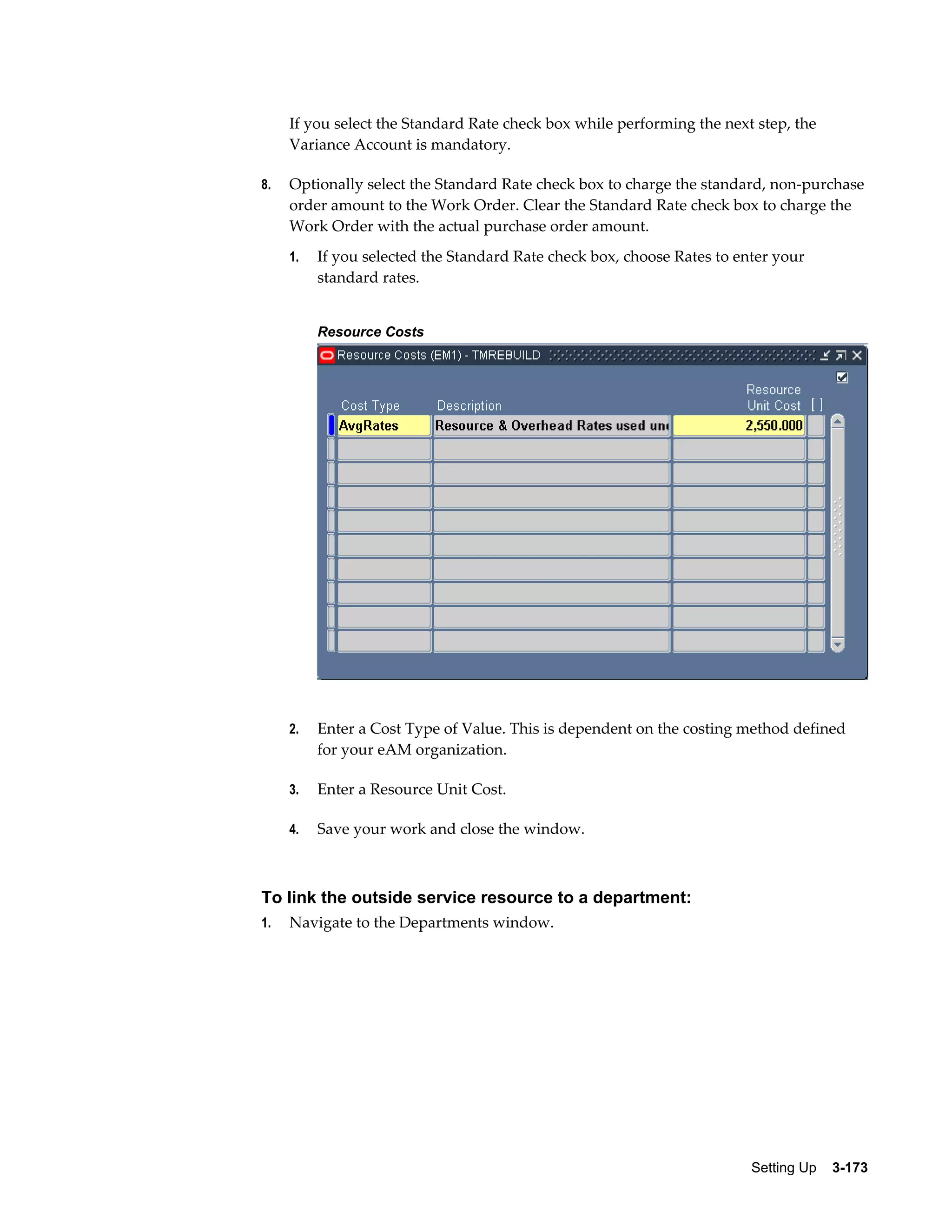 If you select the Standard Rate check box while performing the next step, the
Variance Account is mandatory.
8.

Optionally select the Standard Rate check box to charge the standard, non-purchase
order amount to the Work Order. Clear the Standard Rate check box to charge the
Work Order with the actual purchase order amount.
1.

If you selected the Standard Rate check box, choose Rates to enter your
standard rates.
Resource Costs

2.

Enter a Cost Type of Value. This is dependent on the costing method defined
for your eAM organization.

3.

Enter a Resource Unit Cost.

4.

Save your work and close the window.

To link the outside service resource to a department:
1.

Navigate to the Departments window.

Setting Up    3-173

 