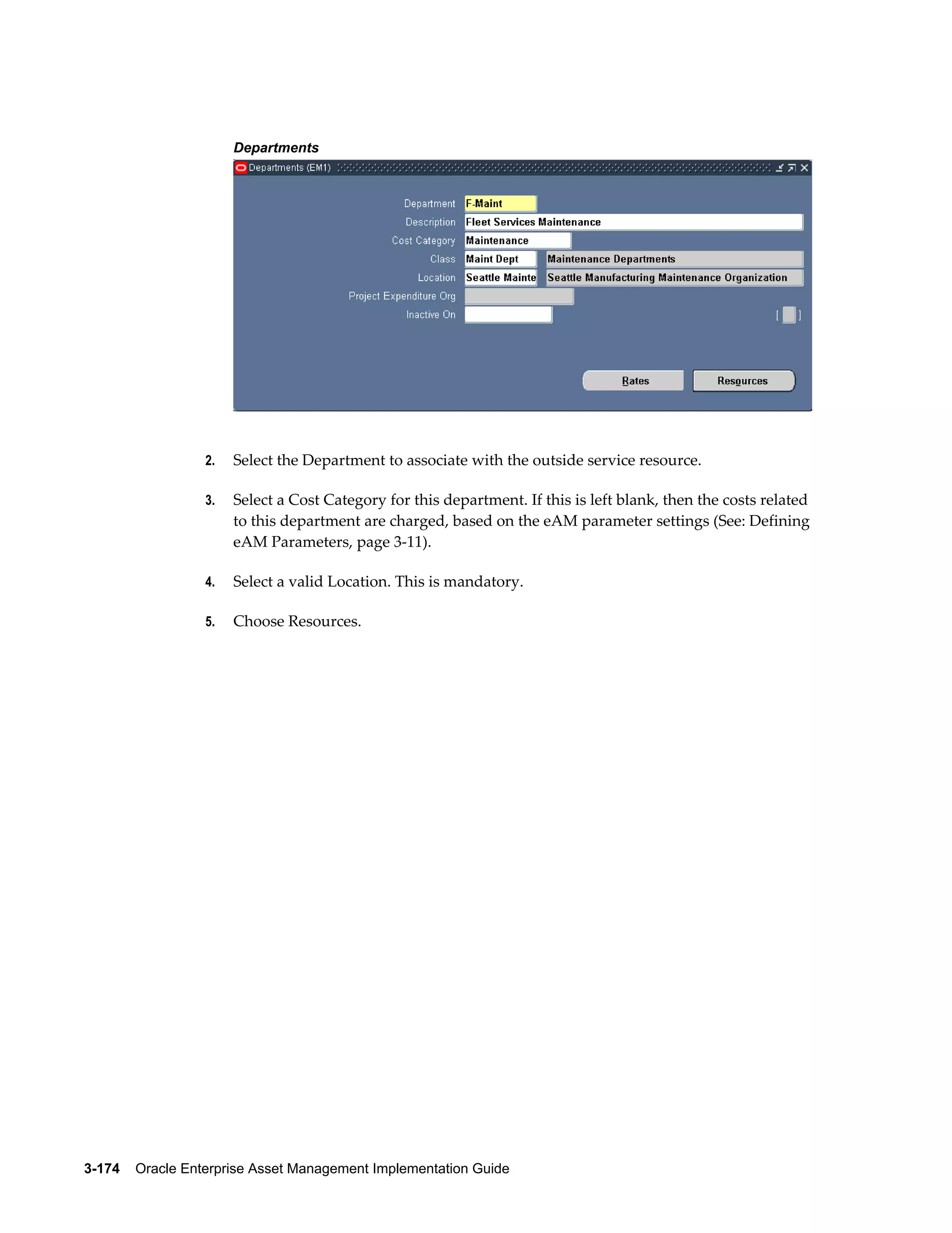 Departments

2.

Select the Department to associate with the outside service resource.

3.

Select a Cost Category for this department. If this is left blank, then the costs related
to this department are charged, based on the eAM parameter settings (See: Defining
eAM Parameters, page 3-11).

4.

Select a valid Location. This is mandatory.

5.

Choose Resources.

3-174    Oracle Enterprise Asset Management Implementation Guide

 