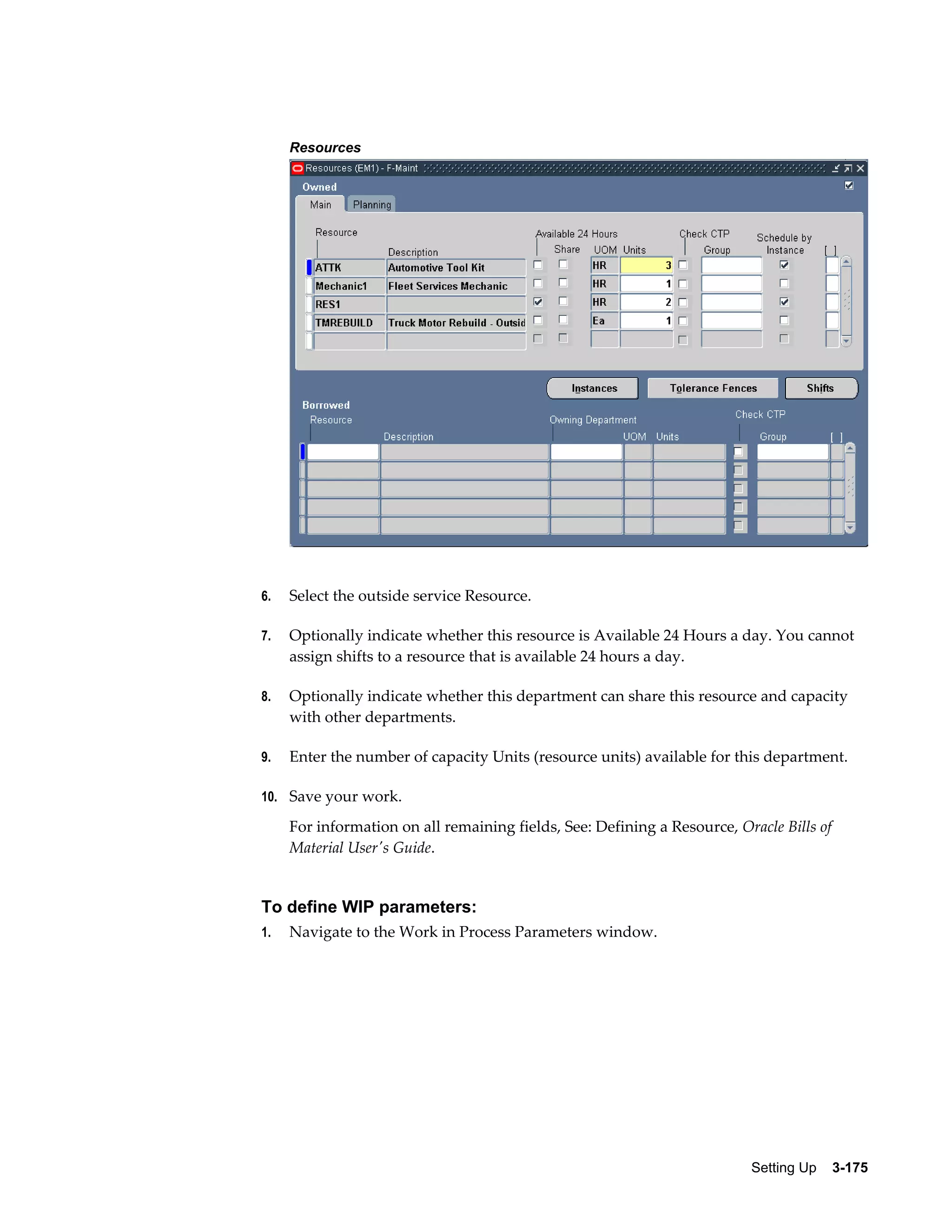 Resources

6.

Select the outside service Resource.

7.

Optionally indicate whether this resource is Available 24 Hours a day. You cannot
assign shifts to a resource that is available 24 hours a day.

8.

Optionally indicate whether this department can share this resource and capacity
with other departments.

9.

Enter the number of capacity Units (resource units) available for this department.

10. Save your work.

For information on all remaining fields, See: Defining a Resource, Oracle Bills of
Material User's Guide.

To define WIP parameters:
1.

Navigate to the Work in Process Parameters window.

Setting Up    3-175

 