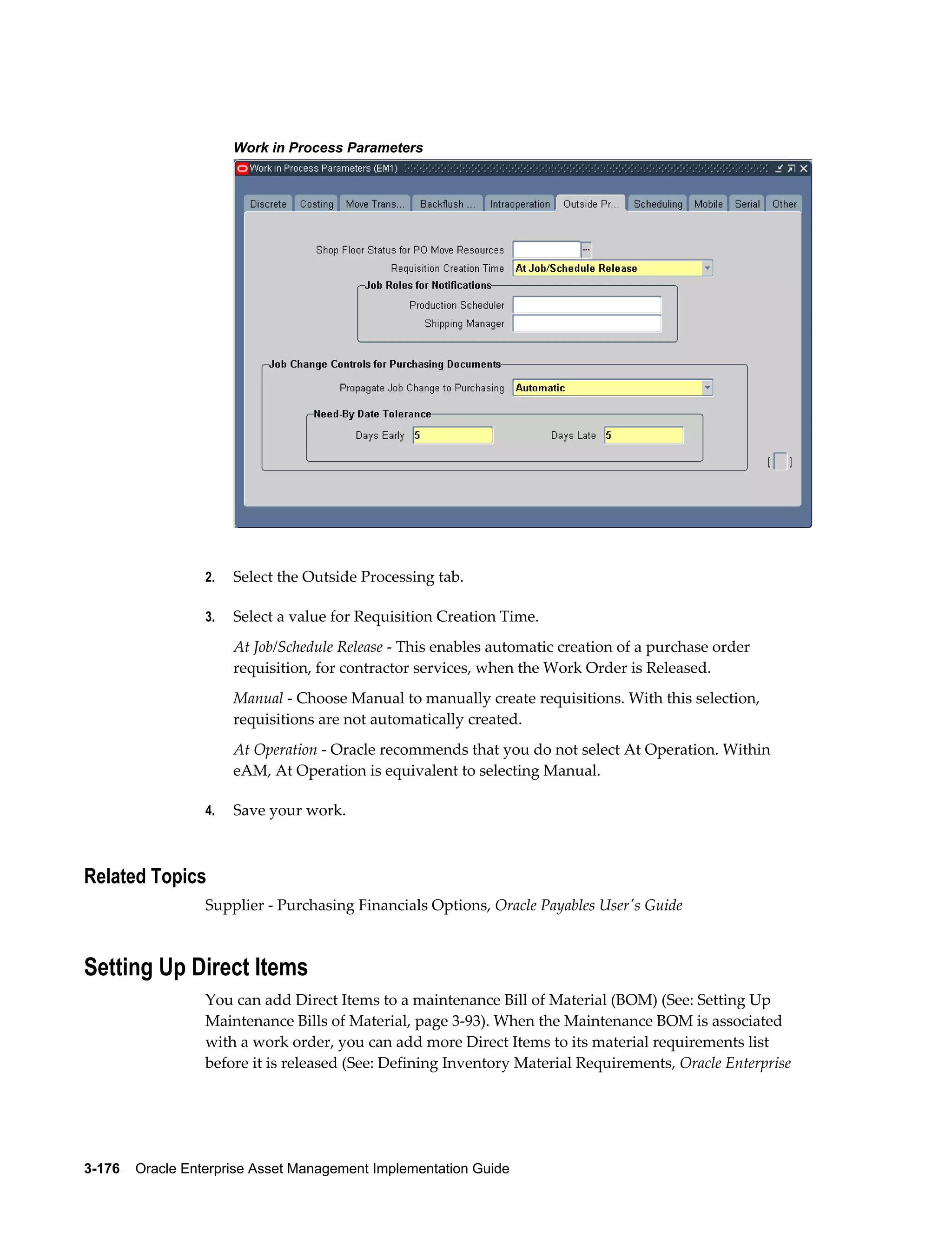 Work in Process Parameters

2.

Select the Outside Processing tab.

3.

Select a value for Requisition Creation Time.
At Job/Schedule Release - This enables automatic creation of a purchase order
requisition, for contractor services, when the Work Order is Released.
Manual - Choose Manual to manually create requisitions. With this selection,
requisitions are not automatically created.
At Operation - Oracle recommends that you do not select At Operation. Within
eAM, At Operation is equivalent to selecting Manual.

4.

Save your work.

Related Topics
Supplier - Purchasing Financials Options, Oracle Payables User's Guide

Setting Up Direct Items
You can add Direct Items to a maintenance Bill of Material (BOM) (See: Setting Up
Maintenance Bills of Material, page 3-93). When the Maintenance BOM is associated
with a work order, you can add more Direct Items to its material requirements list
before it is released (See: Defining Inventory Material Requirements, Oracle Enterprise

3-176    Oracle Enterprise Asset Management Implementation Guide

 
