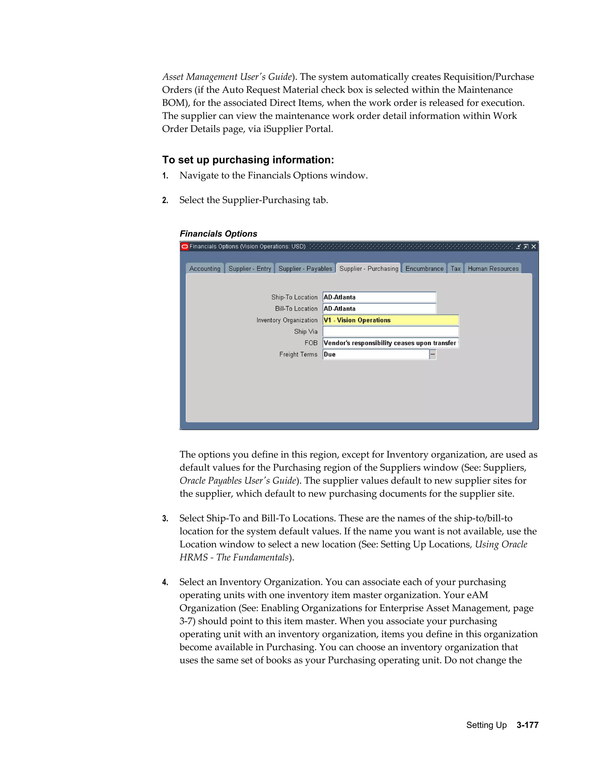 Asset Management User's Guide). The system automatically creates Requisition/Purchase
Orders (if the Auto Request Material check box is selected within the Maintenance
BOM), for the associated Direct Items, when the work order is released for execution.
The supplier can view the maintenance work order detail information within Work
Order Details page, via iSupplier Portal.

To set up purchasing information:
1.

Navigate to the Financials Options window.

2.

Select the Supplier-Purchasing tab.
Financials Options

The options you define in this region, except for Inventory organization, are used as
default values for the Purchasing region of the Suppliers window (See: Suppliers,
Oracle Payables User's Guide). The supplier values default to new supplier sites for
the supplier, which default to new purchasing documents for the supplier site.
3.

Select Ship-To and Bill-To Locations. These are the names of the ship-to/bill-to
location for the system default values. If the name you want is not available, use the
Location window to select a new location (See: Setting Up Locations, Using Oracle
HRMS - The Fundamentals).

4.

Select an Inventory Organization. You can associate each of your purchasing
operating units with one inventory item master organization. Your eAM
Organization (See: Enabling Organizations for Enterprise Asset Management, page
3-7) should point to this item master. When you associate your purchasing
operating unit with an inventory organization, items you define in this organization
become available in Purchasing. You can choose an inventory organization that
uses the same set of books as your Purchasing operating unit. Do not change the

Setting Up    3-177

 