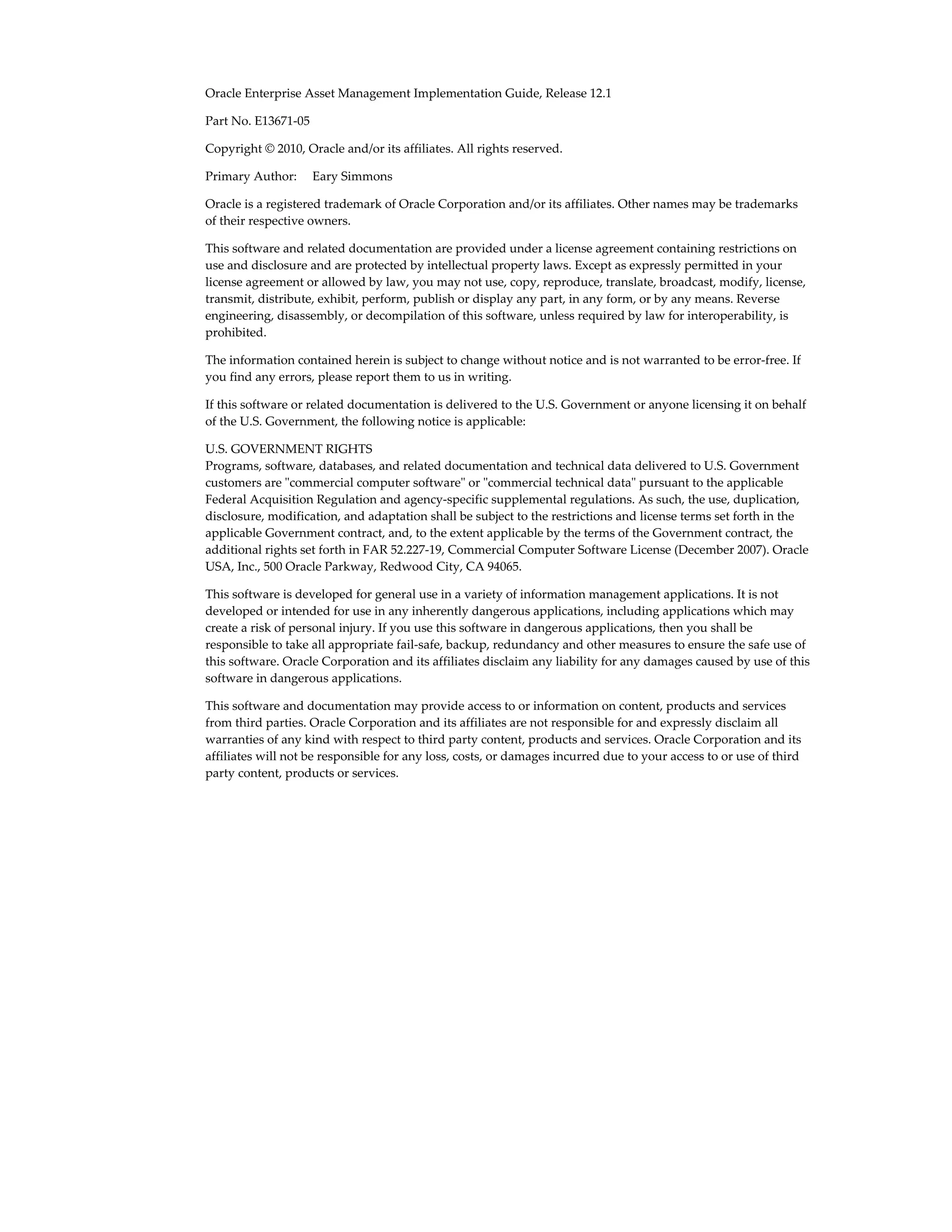 Oracle Enterprise Asset Management Implementation Guide, Release 12.1
Part No. E13671-05
Copyright © 2010, Oracle and/or its affiliates. All rights reserved.
Primary Author:     Eary Simmons
Oracle is a registered trademark of Oracle Corporation and/or its affiliates. Other names may be trademarks
of their respective owners.
This software and related documentation are provided under a license agreement containing restrictions on
use and disclosure and are protected by intellectual property laws. Except as expressly permitted in your
license agreement or allowed by law, you may not use, copy, reproduce, translate, broadcast, modify, license,
transmit, distribute, exhibit, perform, publish or display any part, in any form, or by any means. Reverse
engineering, disassembly, or decompilation of this software, unless required by law for interoperability, is
prohibited.
The information contained herein is subject to change without notice and is not warranted to be error-free. If
you find any errors, please report them to us in writing.
If this software or related documentation is delivered to the U.S. Government or anyone licensing it on behalf
of the U.S. Government, the following notice is applicable:
U.S. GOVERNMENT RIGHTS
Programs, software, databases, and related documentation and technical data delivered to U.S. Government
customers are "commercial computer software" or "commercial technical data" pursuant to the applicable
Federal Acquisition Regulation and agency-specific supplemental regulations. As such, the use, duplication,
disclosure, modification, and adaptation shall be subject to the restrictions and license terms set forth in the
applicable Government contract, and, to the extent applicable by the terms of the Government contract, the
additional rights set forth in FAR 52.227-19, Commercial Computer Software License (December 2007). Oracle
USA, Inc., 500 Oracle Parkway, Redwood City, CA 94065.
This software is developed for general use in a variety of information management applications. It is not
developed or intended for use in any inherently dangerous applications, including applications which may
create a risk of personal injury. If you use this software in dangerous applications, then you shall be
responsible to take all appropriate fail-safe, backup, redundancy and other measures to ensure the safe use of
this software. Oracle Corporation and its affiliates disclaim any liability for any damages caused by use of this
software in dangerous applications.
This software and documentation may provide access to or information on content, products and services
from third parties. Oracle Corporation and its affiliates are not responsible for and expressly disclaim all
warranties of any kind with respect to third party content, products and services. Oracle Corporation and its
affiliates will not be responsible for any loss, costs, or damages incurred due to your access to or use of third
party content, products or services.

 