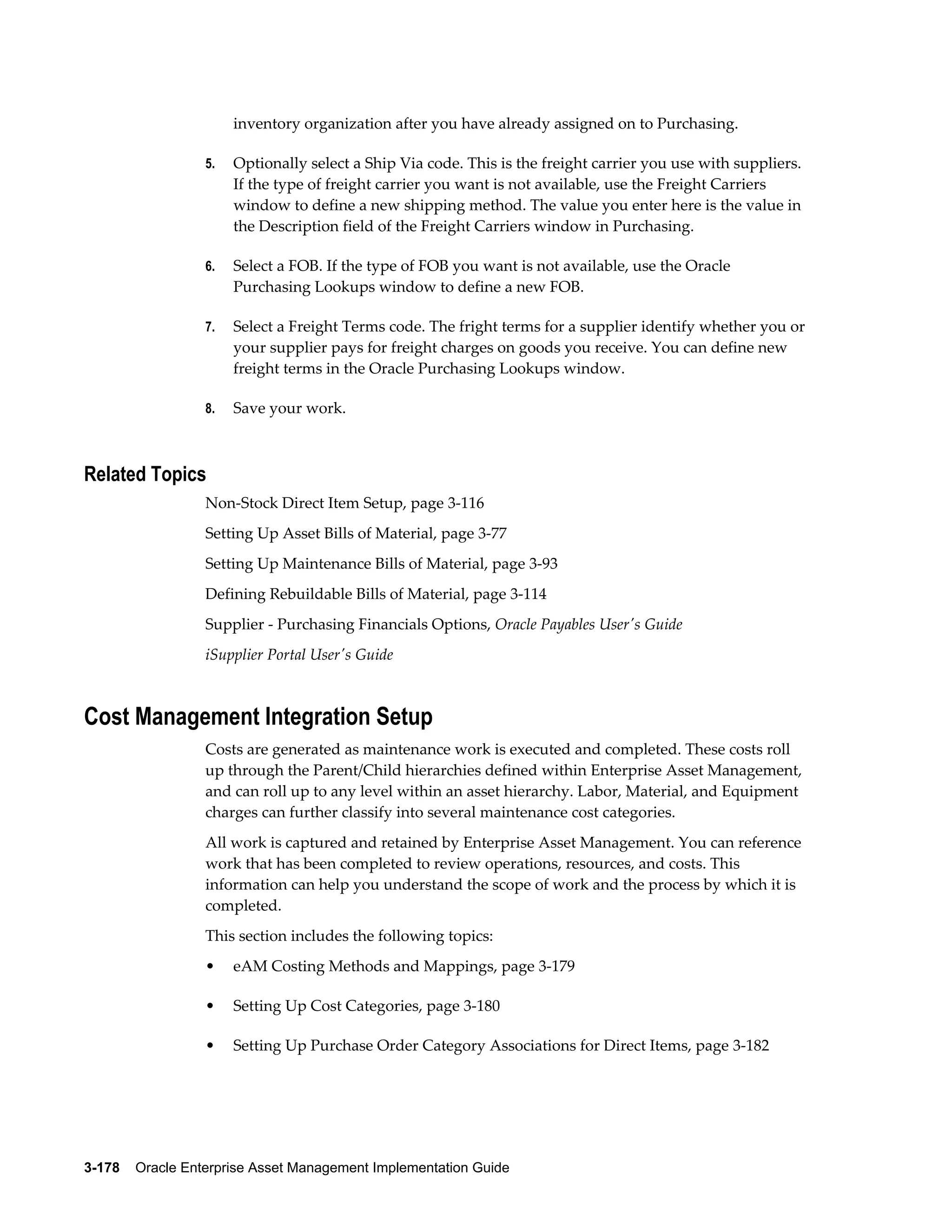 inventory organization after you have already assigned on to Purchasing.
5.

Optionally select a Ship Via code. This is the freight carrier you use with suppliers.
If the type of freight carrier you want is not available, use the Freight Carriers
window to define a new shipping method. The value you enter here is the value in
the Description field of the Freight Carriers window in Purchasing.

6.

Select a FOB. If the type of FOB you want is not available, use the Oracle
Purchasing Lookups window to define a new FOB.

7.

Select a Freight Terms code. The fright terms for a supplier identify whether you or
your supplier pays for freight charges on goods you receive. You can define new
freight terms in the Oracle Purchasing Lookups window.

8.

Save your work.

Related Topics
Non-Stock Direct Item Setup, page 3-116
Setting Up Asset Bills of Material, page 3-77
Setting Up Maintenance Bills of Material, page 3-93
Defining Rebuildable Bills of Material, page 3-114
Supplier - Purchasing Financials Options, Oracle Payables User's Guide
iSupplier Portal User's Guide

Cost Management Integration Setup
Costs are generated as maintenance work is executed and completed. These costs roll
up through the Parent/Child hierarchies defined within Enterprise Asset Management,
and can roll up to any level within an asset hierarchy. Labor, Material, and Equipment
charges can further classify into several maintenance cost categories.
All work is captured and retained by Enterprise Asset Management. You can reference
work that has been completed to review operations, resources, and costs. This
information can help you understand the scope of work and the process by which it is
completed.
This section includes the following topics:
•

eAM Costing Methods and Mappings, page 3-179

•

Setting Up Cost Categories, page 3-180

•

Setting Up Purchase Order Category Associations for Direct Items, page 3-182

3-178    Oracle Enterprise Asset Management Implementation Guide

 
