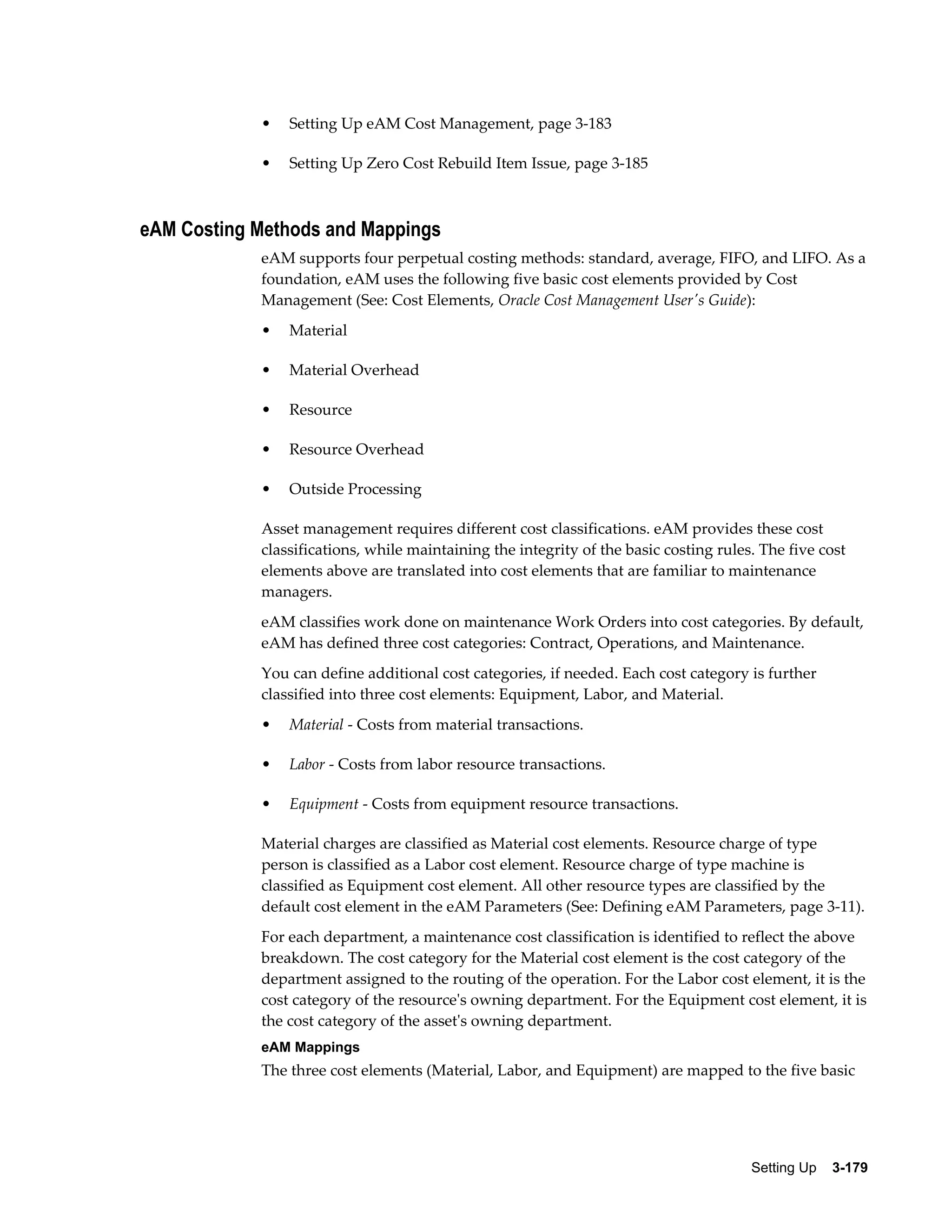 •

Setting Up eAM Cost Management, page 3-183

•

Setting Up Zero Cost Rebuild Item Issue, page 3-185

eAM Costing Methods and Mappings
eAM supports four perpetual costing methods: standard, average, FIFO, and LIFO. As a
foundation, eAM uses the following five basic cost elements provided by Cost
Management (See: Cost Elements, Oracle Cost Management User's Guide):
•

Material

•

Material Overhead

•

Resource

•

Resource Overhead

•

Outside Processing

Asset management requires different cost classifications. eAM provides these cost
classifications, while maintaining the integrity of the basic costing rules. The five cost
elements above are translated into cost elements that are familiar to maintenance
managers.
eAM classifies work done on maintenance Work Orders into cost categories. By default,
eAM has defined three cost categories: Contract, Operations, and Maintenance.
You can define additional cost categories, if needed. Each cost category is further
classified into three cost elements: Equipment, Labor, and Material.
•

Material - Costs from material transactions.

•

Labor - Costs from labor resource transactions.

•

Equipment - Costs from equipment resource transactions.

Material charges are classified as Material cost elements. Resource charge of type
person is classified as a Labor cost element. Resource charge of type machine is
classified as Equipment cost element. All other resource types are classified by the
default cost element in the eAM Parameters (See: Defining eAM Parameters, page 3-11).
For each department, a maintenance cost classification is identified to reflect the above
breakdown. The cost category for the Material cost element is the cost category of the
department assigned to the routing of the operation. For the Labor cost element, it is the
cost category of the resource's owning department. For the Equipment cost element, it is
the cost category of the asset's owning department.
eAM Mappings

The three cost elements (Material, Labor, and Equipment) are mapped to the five basic

Setting Up    3-179

 